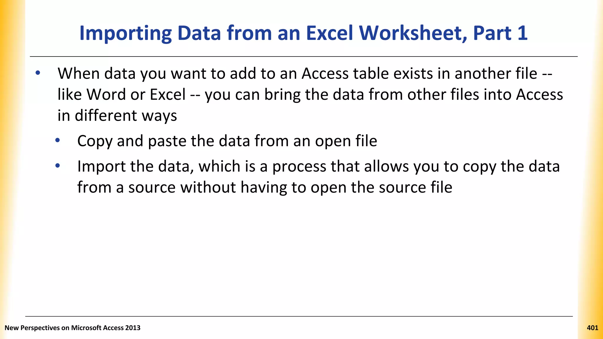 Importing Data from an Excel Worksheet, Part 1
• When data you want to add to an Access table exists in another file --
like Word or Excel -- you can bring the data from other files into Access
in different ways
• Copy and paste the data from an open file
• Import the data, which is a process that allows you to copy the data
from a source without having to open the source file
New Perspectives on Microsoft Access 2013 401
 