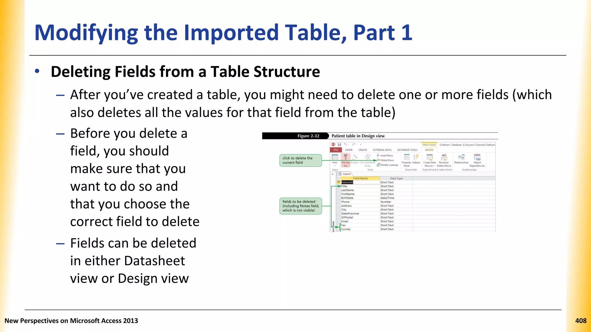 Modifying the Imported Table, Part 1
• Deleting Fields from a Table Structure
– After you’ve created a table, you might need to delete one or more fields (which
also deletes all the values for that field from the table)
– Before you delete a
field, you should
make sure that you
want to do so and
that you choose the
correct field to delete
– Fields can be deleted
in either Datasheet
view or Design view
New Perspectives on Microsoft Access 2013 408
 
