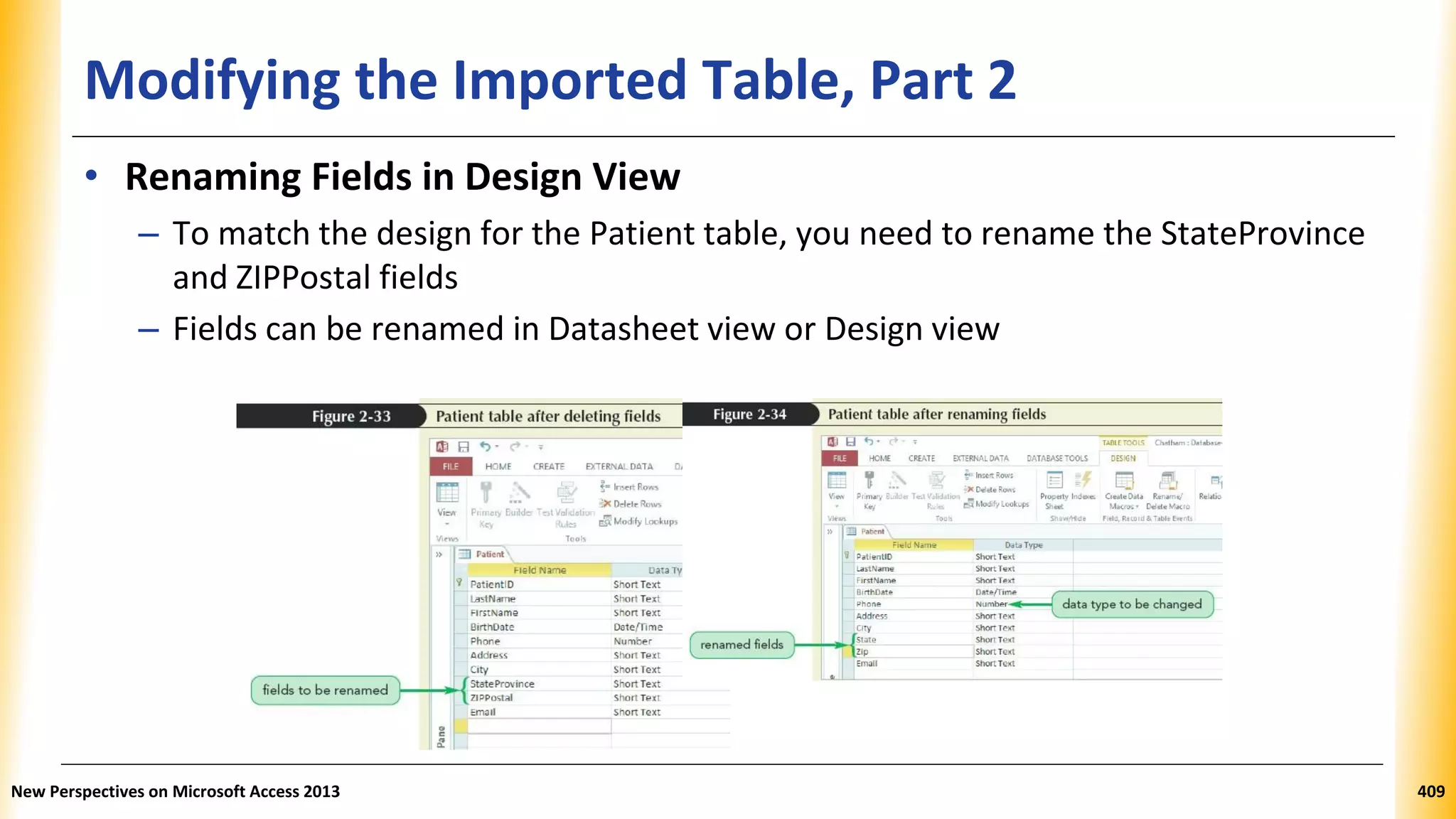 Modifying the Imported Table, Part 2
• Renaming Fields in Design View
– To match the design for the Patient table, you need to rename the StateProvince
and ZIPPostal fields
– Fields can be renamed in Datasheet view or Design view
New Perspectives on Microsoft Access 2013 409
 