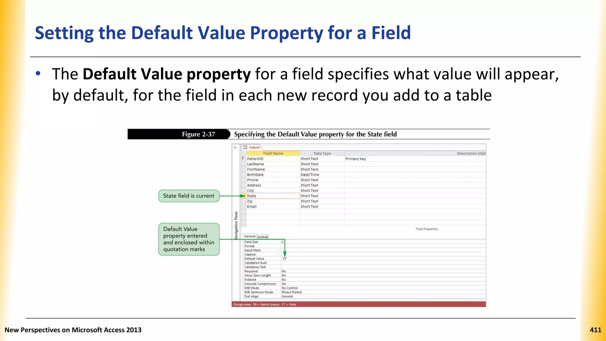Setting the Default Value Property for a Field
• The Default Value property for a field specifies what value will appear,
by default, for the field in each new record you add to a table
New Perspectives on Microsoft Access 2013 411
 