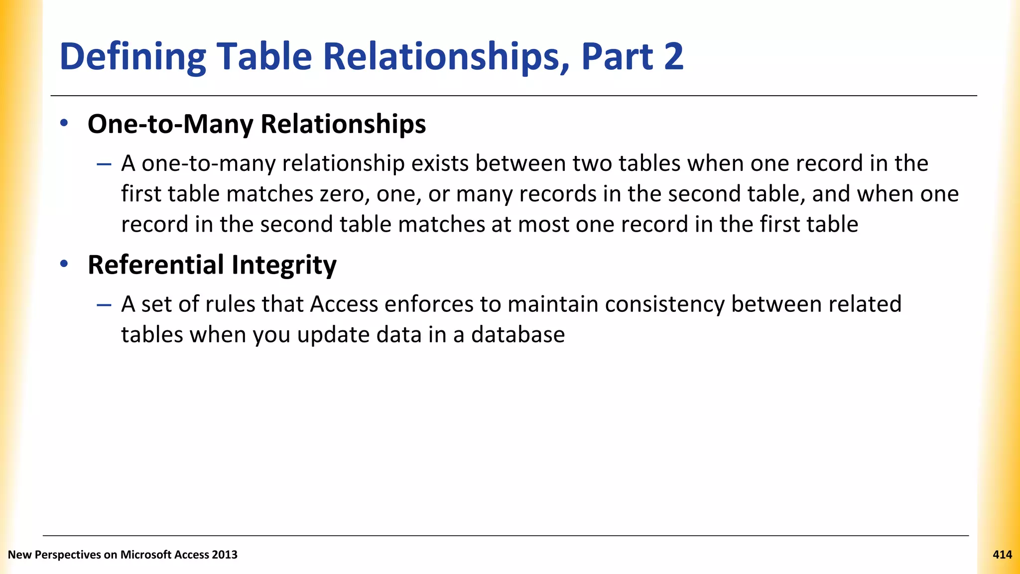 Defining Table Relationships, Part 2
• One-to-Many Relationships
– A one-to-many relationship exists between two tables when one record in the
first table matches zero, one, or many records in the second table, and when one
record in the second table matches at most one record in the first table
• Referential Integrity
– A set of rules that Access enforces to maintain consistency between related
tables when you update data in a database
New Perspectives on Microsoft Access 2013 414
 
