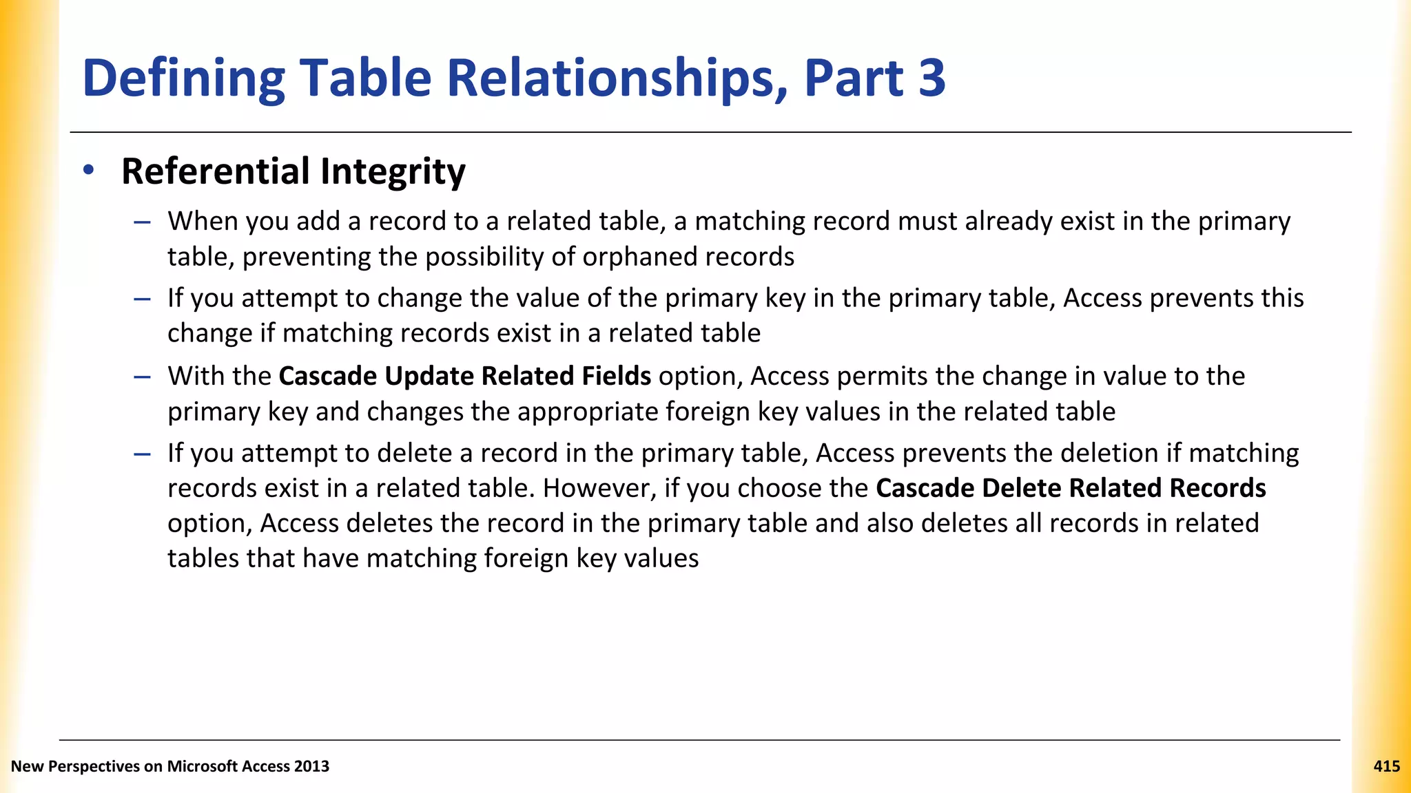Defining Table Relationships, Part 3
• Referential Integrity
– When you add a record to a related table, a matching record must already exist in the primary
table, preventing the possibility of orphaned records
– If you attempt to change the value of the primary key in the primary table, Access prevents this
change if matching records exist in a related table
– With the Cascade Update Related Fields option, Access permits the change in value to the
primary key and changes the appropriate foreign key values in the related table
– If you attempt to delete a record in the primary table, Access prevents the deletion if matching
records exist in a related table. However, if you choose the Cascade Delete Related Records
option, Access deletes the record in the primary table and also deletes all records in related
tables that have matching foreign key values
New Perspectives on Microsoft Access 2013 415
 