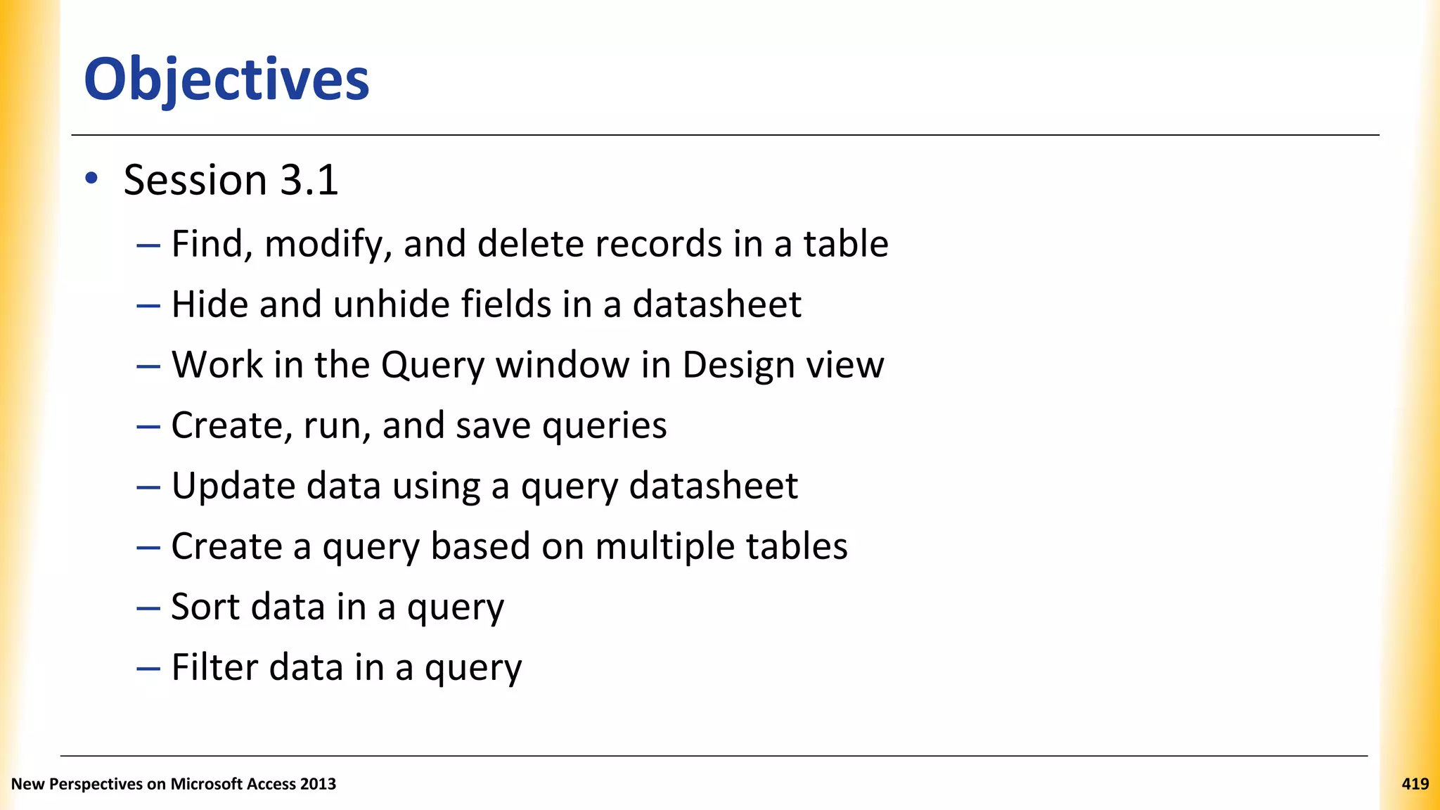 Objectives
• Session 3.1
– Find, modify, and delete records in a table
– Hide and unhide fields in a datasheet
– Work in the Query window in Design view
– Create, run, and save queries
– Update data using a query datasheet
– Create a query based on multiple tables
– Sort data in a query
– Filter data in a query
New Perspectives on Microsoft Access 2013 419
 