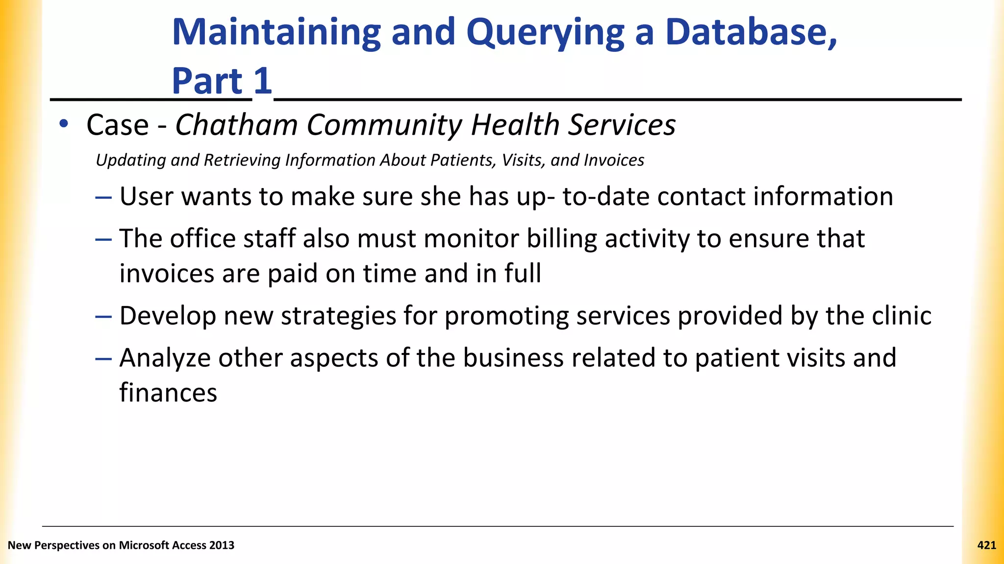 Maintaining and Querying a Database,
Part 1
• Case - Chatham Community Health Services
Updating and Retrieving Information About Patients, Visits, and Invoices
– User wants to make sure she has up- to-date contact information
– The office staff also must monitor billing activity to ensure that
invoices are paid on time and in full
– Develop new strategies for promoting services provided by the clinic
– Analyze other aspects of the business related to patient visits and
finances
New Perspectives on Microsoft Access 2013 421
 