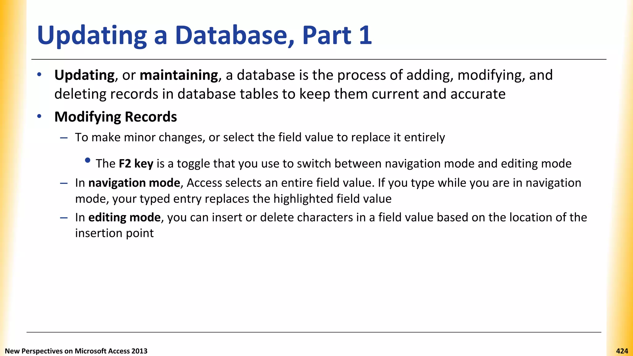 Updating a Database, Part 1
• Updating, or maintaining, a database is the process of adding, modifying, and
deleting records in database tables to keep them current and accurate
• Modifying Records
– To make minor changes, or select the field value to replace it entirely
• The F2 key is a toggle that you use to switch between navigation mode and editing mode
– In navigation mode, Access selects an entire field value. If you type while you are in navigation
mode, your typed entry replaces the highlighted field value
– In editing mode, you can insert or delete characters in a field value based on the location of the
insertion point
New Perspectives on Microsoft Access 2013 424
 