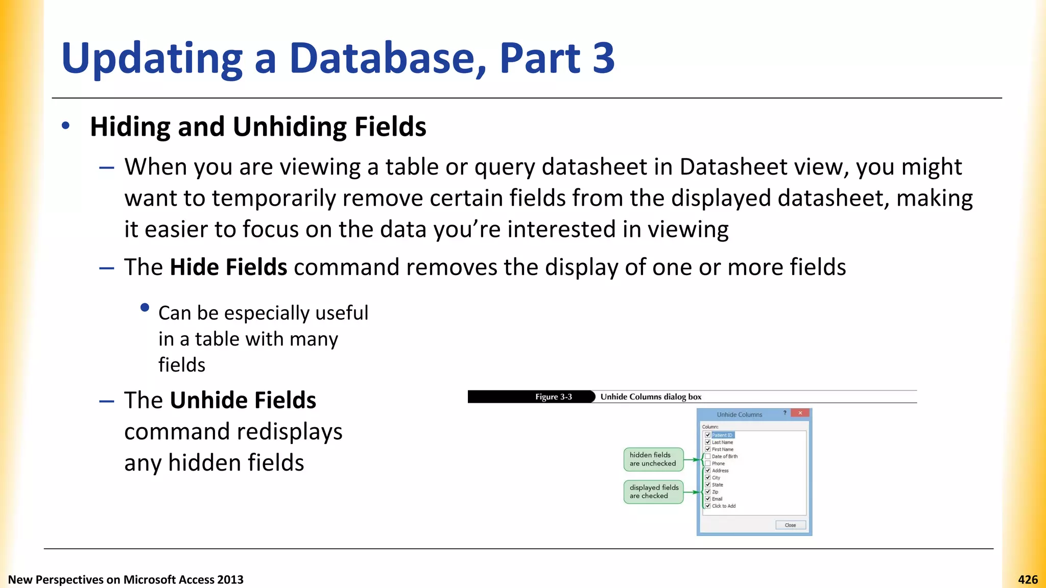 Updating a Database, Part 3
• Hiding and Unhiding Fields
– When you are viewing a table or query datasheet in Datasheet view, you might
want to temporarily remove certain fields from the displayed datasheet, making
it easier to focus on the data you’re interested in viewing
– The Hide Fields command removes the display of one or more fields
• Can be especially useful
in a table with many
fields
– The Unhide Fields
command redisplays
any hidden fields
New Perspectives on Microsoft Access 2013 426
 