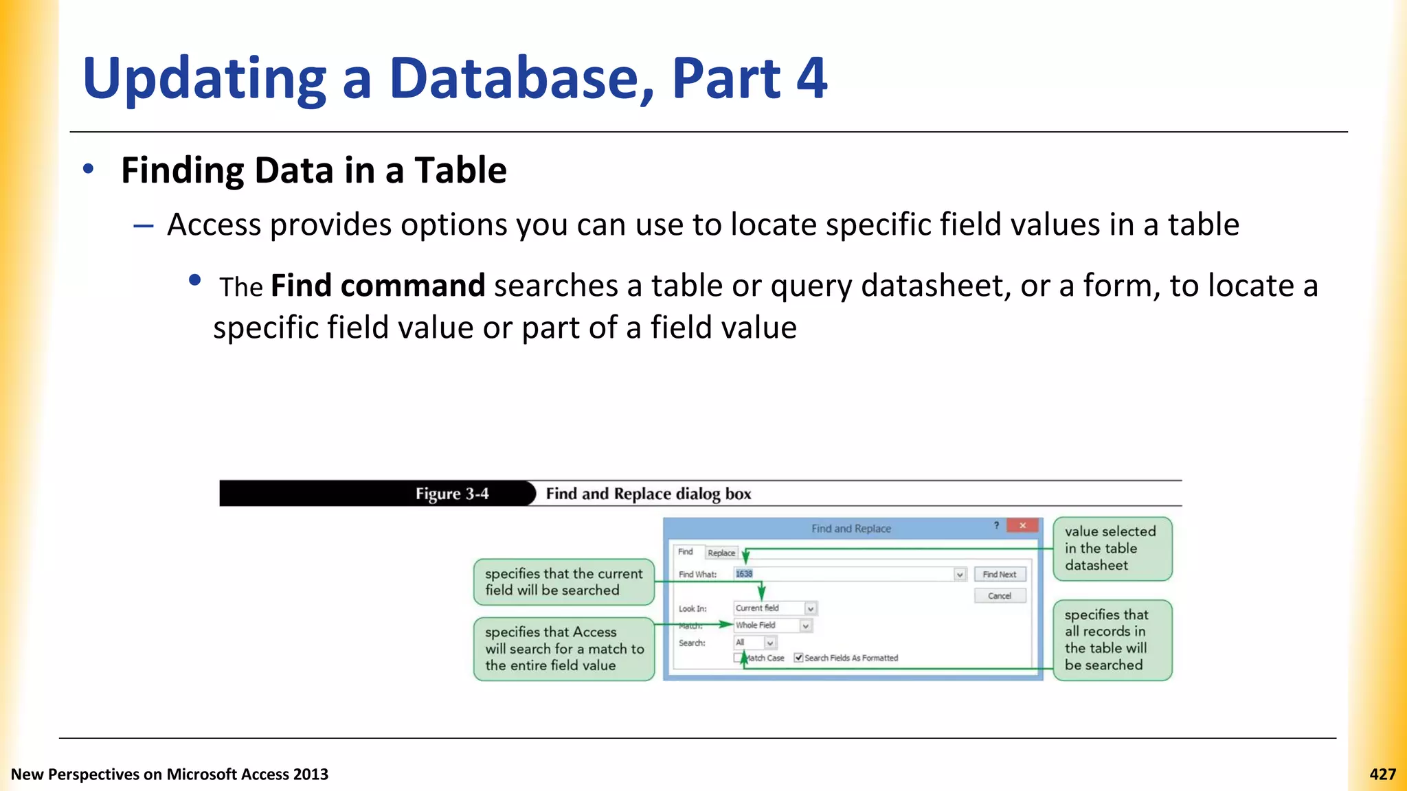 Updating a Database, Part 4
• Finding Data in a Table
– Access provides options you can use to locate specific field values in a table
• The Find command searches a table or query datasheet, or a form, to locate a
specific field value or part of a field value
New Perspectives on Microsoft Access 2013 427
 