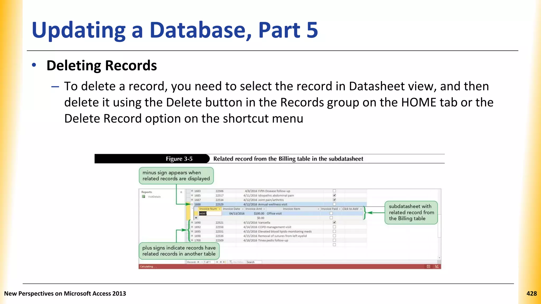 Updating a Database, Part 5
• Deleting Records
– To delete a record, you need to select the record in Datasheet view, and then
delete it using the Delete button in the Records group on the HOME tab or the
Delete Record option on the shortcut menu
New Perspectives on Microsoft Access 2013 428
 