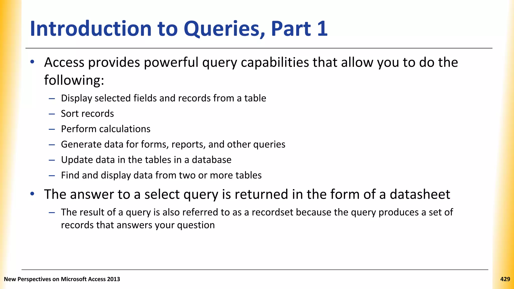 Introduction to Queries, Part 1
• Access provides powerful query capabilities that allow you to do the
following:
– Display selected fields and records from a table
– Sort records
– Perform calculations
– Generate data for forms, reports, and other queries
– Update data in the tables in a database
– Find and display data from two or more tables
• The answer to a select query is returned in the form of a datasheet
– The result of a query is also referred to as a recordset because the query produces a set of
records that answers your question
New Perspectives on Microsoft Access 2013 429
 