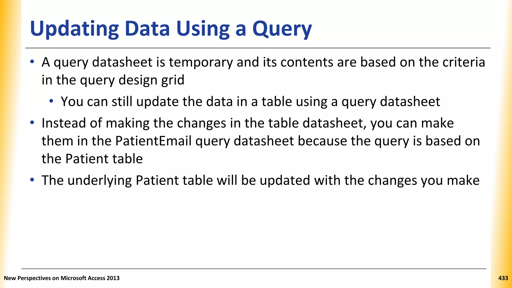 Updating Data Using a Query
• A query datasheet is temporary and its contents are based on the criteria
in the query design grid
• You can still update the data in a table using a query datasheet
• Instead of making the changes in the table datasheet, you can make
them in the PatientEmail query datasheet because the query is based on
the Patient table
• The underlying Patient table will be updated with the changes you make
New Perspectives on Microsoft Access 2013 433
 