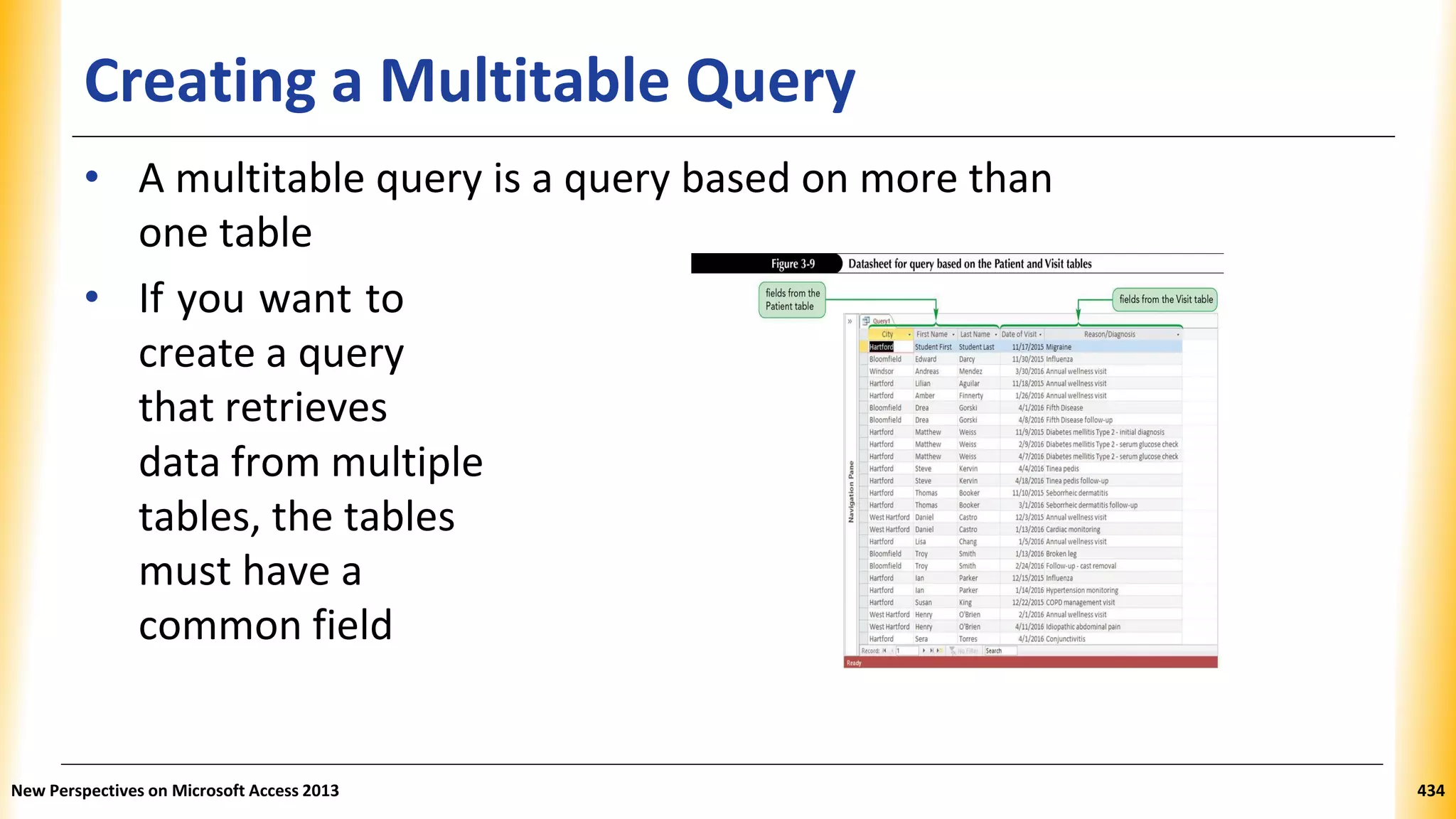 Creating a Multitable Query
• A multitable query is a query based on more than
one table
• If you want to
create a query
that retrieves
data from multiple
tables, the tables
must have a
common field
New Perspectives on Microsoft Access 2013 434
 