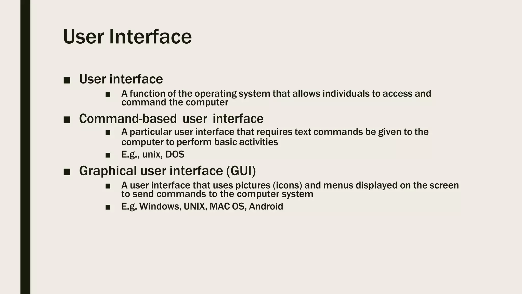 User Interface
■ User interface
■ A function of the operating system that allows individuals to access and
command the computer
■ Command-based user interface
■ A particular user interface that requires text commands be given to the
computer to perform basic activities
■ E.g., unix, DOS
■ Graphical user interface (GUI)
■ A user interface that uses pictures (icons) and menus displayed on the screen
to send commands to the computer system
■ E.g. Windows, UNIX, MAC OS, Android
 