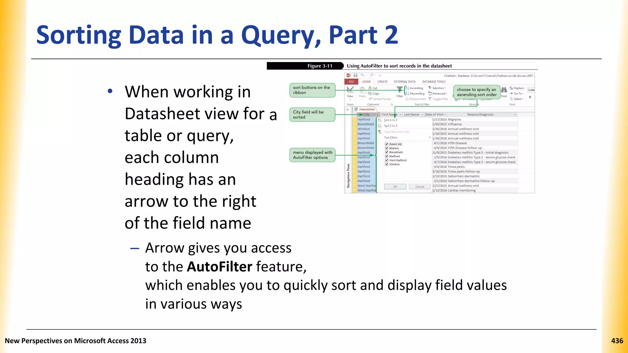 Sorting Data in a Query, Part 2
• When working in
Datasheet view for
table or query,
each column
heading has an
arrow to the right
of the field name
– Arrow gives you access
to the AutoFilter feature,
which enables you to quickly sort and display field values
in various ways
New Perspectives on Microsoft Access 2013 436
a
 