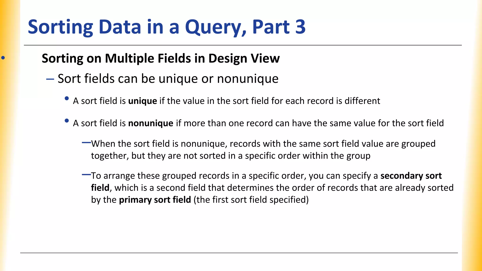 Sorting Data in a Query, Part 3
• Sorting on Multiple Fields in Design View
– Sort fields can be unique or nonunique
• A sort field is unique if the value in the sort field for each record is different
• A sort field is nonunique if more than one record can have the same value for the sort field
–When the sort field is nonunique, records with the same sort field value are grouped
together, but they are not sorted in a specific order within the group
–To arrange these grouped records in a specific order, you can specify a secondary sort
field, which is a second field that determines the order of records that are already sorted
by the primary sort field (the first sort field specified)
 