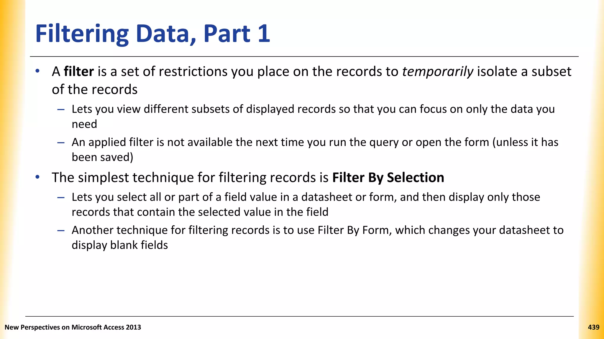 Filtering Data, Part 1
• A filter is a set of restrictions you place on the records to temporarily isolate a subset
of the records
– Lets you view different subsets of displayed records so that you can focus on only the data you
need
– An applied filter is not available the next time you run the query or open the form (unless it has
been saved)
• The simplest technique for filtering records is Filter By Selection
– Lets you select all or part of a field value in a datasheet or form, and then display only those
records that contain the selected value in the field
– Another technique for filtering records is to use Filter By Form, which changes your datasheet to
display blank fields
New Perspectives on Microsoft Access 2013 439
 