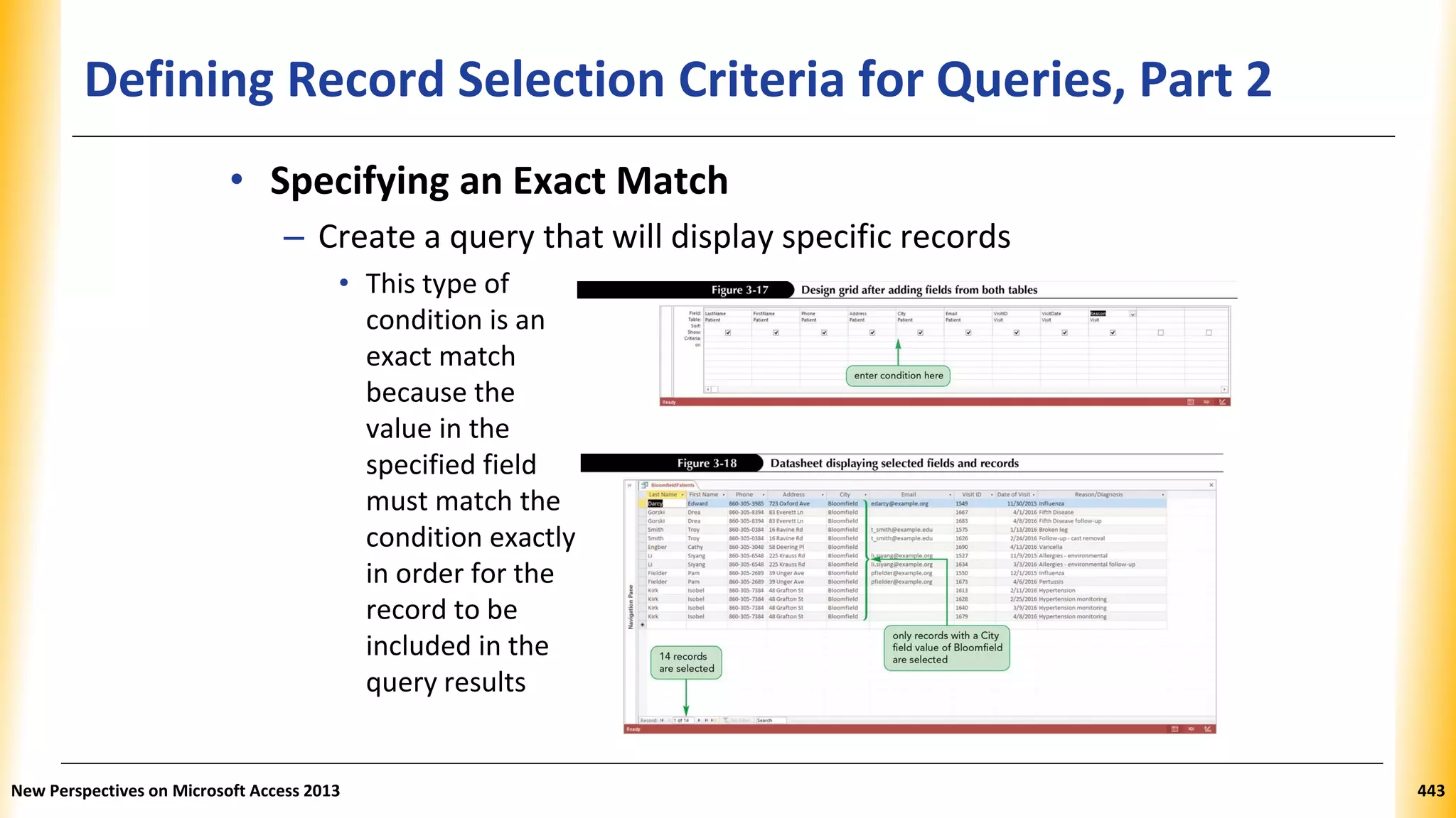 Defining Record Selection Criteria for Queries, Part 2
• Specifying an Exact Match
– Create a query that will display specific records
• This type of
condition is an
exact match
because the
value in the
specified field
must match the
condition exactly
in order for the
record to be
included in the
query results
New Perspectives on Microsoft Access 2013 443
 