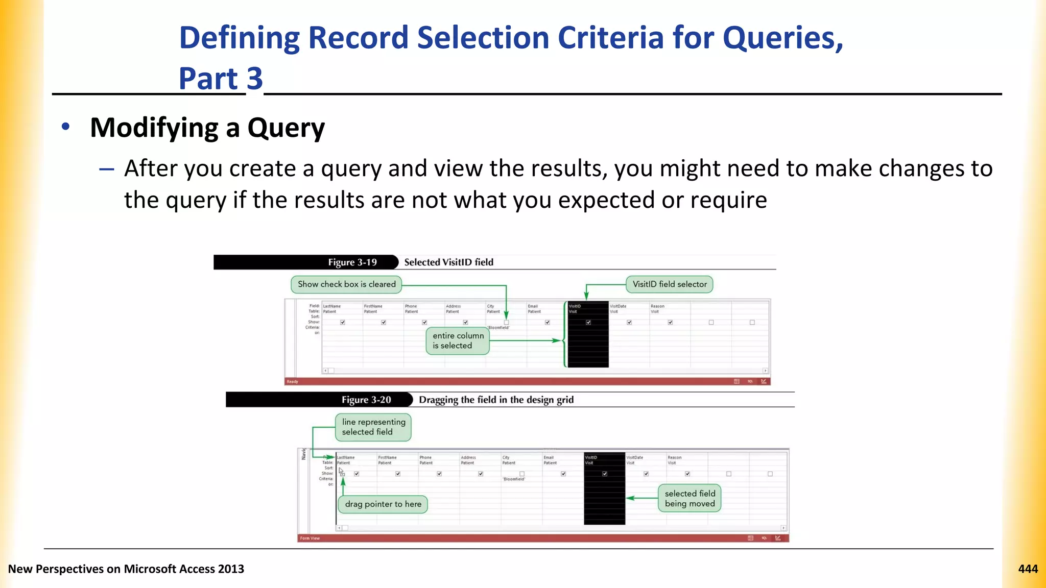 Defining Record Selection Criteria for Queries,
Part 3
• Modifying a Query
– After you create a query and view the results, you might need to make changes to
the query if the results are not what you expected or require
New Perspectives on Microsoft Access 2013 444
 