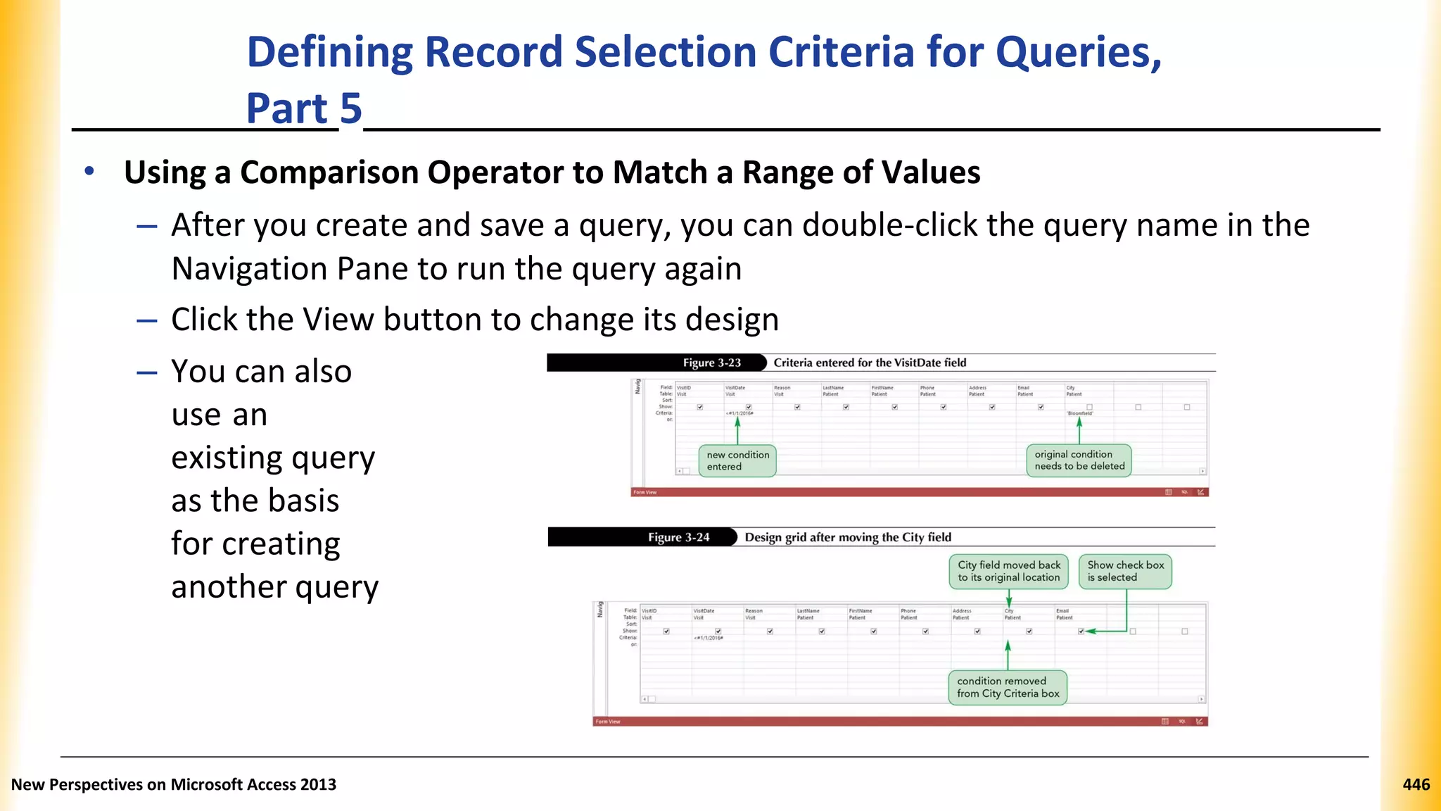 Defining Record Selection Criteria for Queries,
Part 5
• Using a Comparison Operator to Match a Range of Values
– After you create and save a query, you can double-click the query name in the
Navigation Pane to run the query again
– Click the View button to change its design
– You can also
use an
existing query
as the basis
for creating
another query
New Perspectives on Microsoft Access 2013 446
 