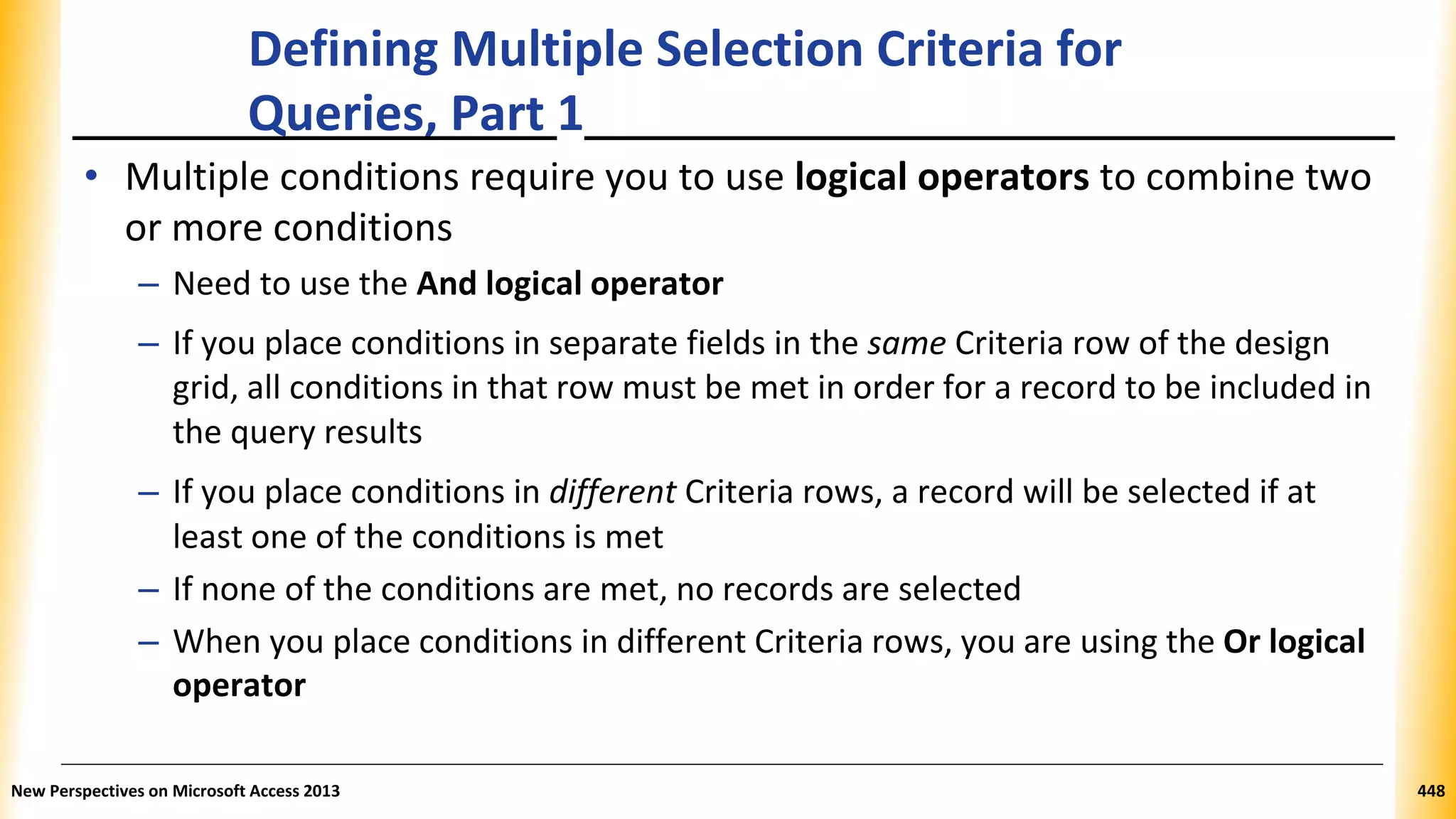 Defining Multiple Selection Criteria for
Queries, Part 1
• Multiple conditions require you to use logical operators to combine two
or more conditions
– Need to use the And logical operator
– If you place conditions in separate fields in the same Criteria row of the design
grid, all conditions in that row must be met in order for a record to be included in
the query results
– If you place conditions in different Criteria rows, a record will be selected if at
least one of the conditions is met
– If none of the conditions are met, no records are selected
– When you place conditions in different Criteria rows, you are using the Or logical
operator
New Perspectives on Microsoft Access 2013 448
 