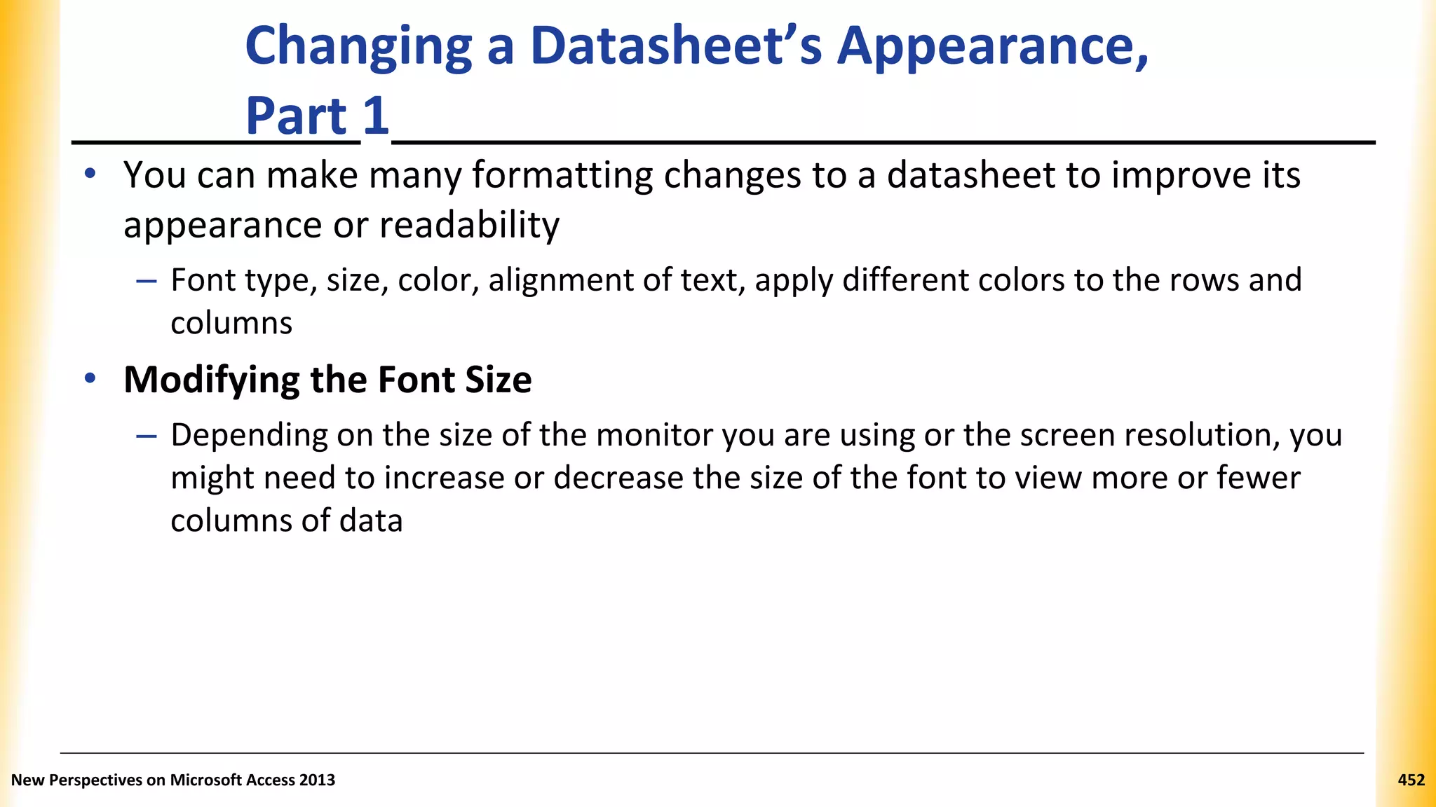 Changing a Datasheet’s Appearance,
Part 1
• You can make many formatting changes to a datasheet to improve its
appearance or readability
– Font type, size, color, alignment of text, apply different colors to the rows and
columns
• Modifying the Font Size
– Depending on the size of the monitor you are using or the screen resolution, you
might need to increase or decrease the size of the font to view more or fewer
columns of data
New Perspectives on Microsoft Access 2013 452
 