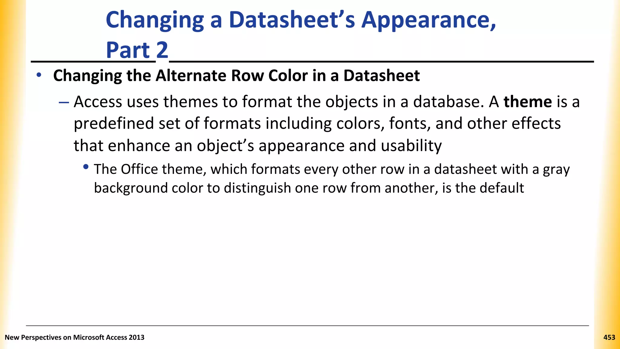 Changing a Datasheet’s Appearance,
Part 2
• Changing the Alternate Row Color in a Datasheet
– Access uses themes to format the objects in a database. A theme is a
predefined set of formats including colors, fonts, and other effects
that enhance an object’s appearance and usability
• The Office theme, which formats every other row in a datasheet with a gray
background color to distinguish one row from another, is the default
New Perspectives on Microsoft Access 2013 453
 