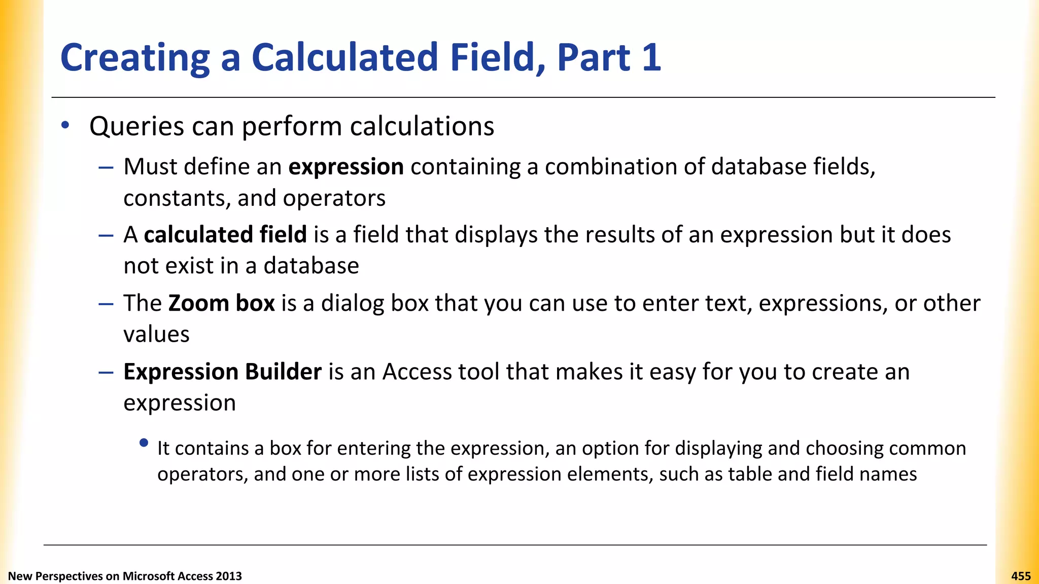 Creating a Calculated Field, Part 1
• Queries can perform calculations
– Must define an expression containing a combination of database fields,
constants, and operators
– A calculated field is a field that displays the results of an expression but it does
not exist in a database
– The Zoom box is a dialog box that you can use to enter text, expressions, or other
values
– Expression Builder is an Access tool that makes it easy for you to create an
expression
• It contains a box for entering the expression, an option for displaying and choosing common
operators, and one or more lists of expression elements, such as table and field names
New Perspectives on Microsoft Access 2013 455
 