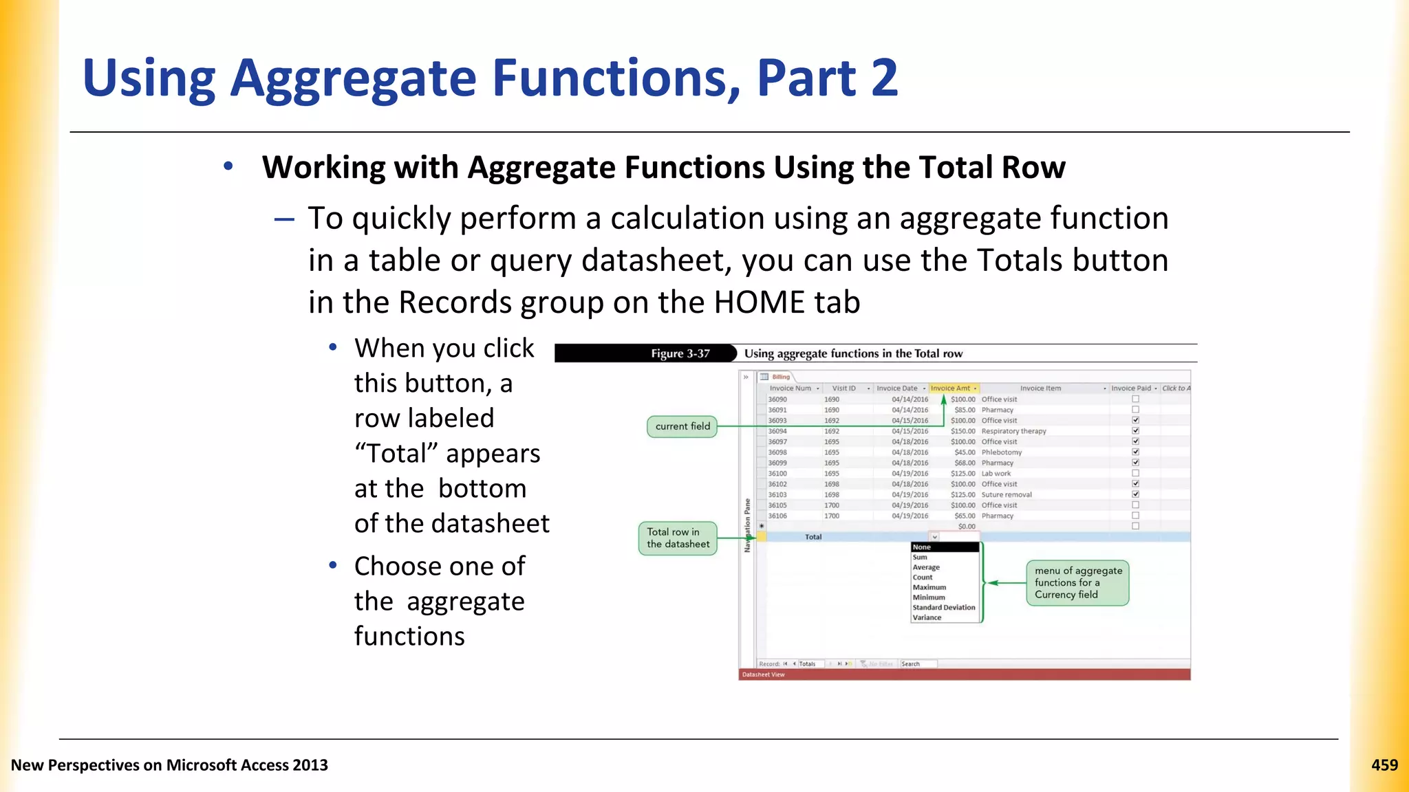 Using Aggregate Functions, Part 2
• Working with Aggregate Functions Using the Total Row
– To quickly perform a calculation using an aggregate function
in a table or query datasheet, you can use the Totals button
in the Records group on the HOME tab
• When you click
this button, a
row labeled
“Total” appears
at the bottom
of the datasheet
• Choose one of
the aggregate
functions
New Perspectives on Microsoft Access 2013 459
 