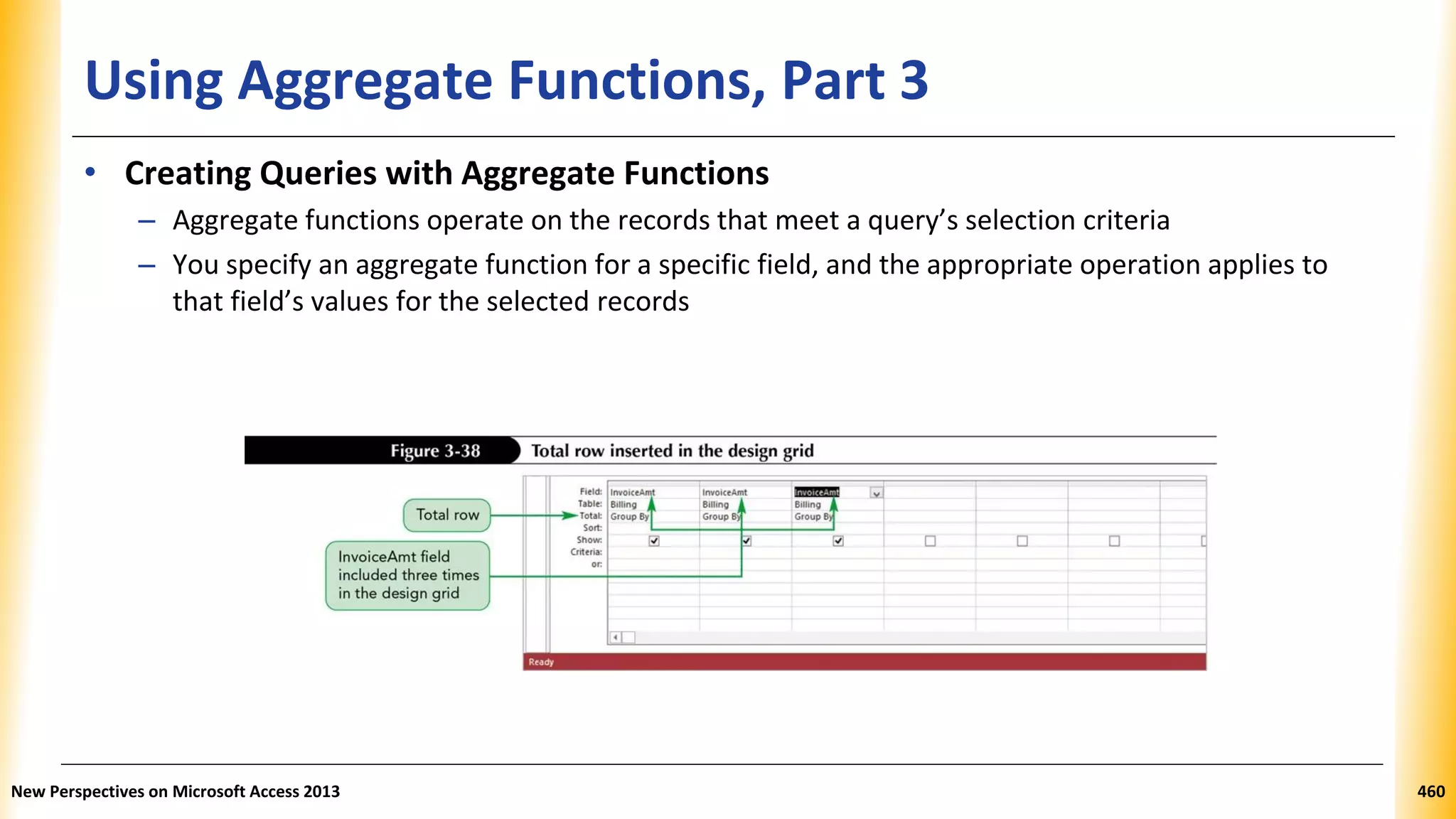 Using Aggregate Functions, Part 3
• Creating Queries with Aggregate Functions
– Aggregate functions operate on the records that meet a query’s selection criteria
– You specify an aggregate function for a specific field, and the appropriate operation applies to
that field’s values for the selected records
New Perspectives on Microsoft Access 2013 460
 