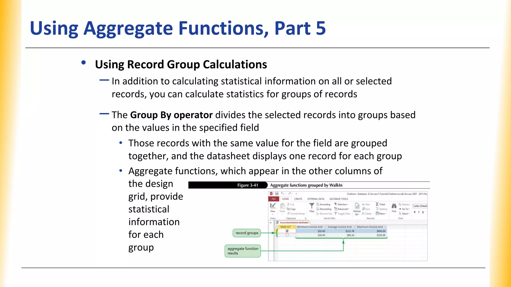 Using Aggregate Functions, Part 5
• Using Record Group Calculations
–In addition to calculating statistical information on all or selected
records, you can calculate statistics for groups of records
–The Group By operator divides the selected records into groups based
on the values in the specified field
• Those records with the same value for the field are grouped
together, and the datasheet displays one record for each group
• Aggregate functions, which appear in the other columns of
the design
grid, provide
statistical
information
for each
group
 