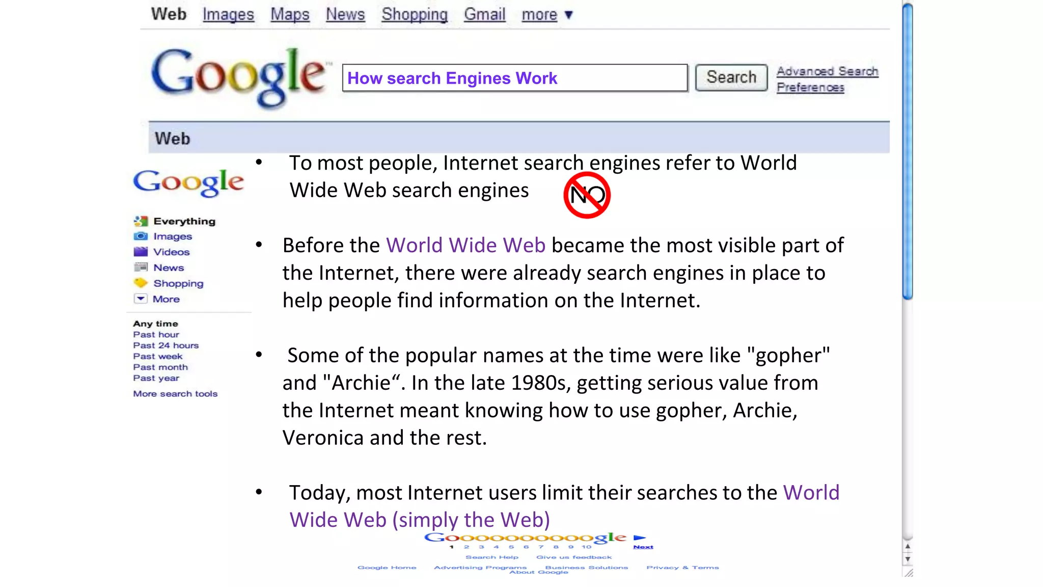 How search Engines Work
• To most people, Internet search engines refer to World
Wide Web search engines
• Before the World Wide Web became the most visible part of
the Internet, there were already search engines in place to
help people find information on the Internet.
• Some of the popular names at the time were like "gopher"
and "Archie“. In the late 1980s, getting serious value from
the Internet meant knowing how to use gopher, Archie,
Veronica and the rest.
• Today, most Internet users limit their searches to the World
Wide Web (simply the Web)
 