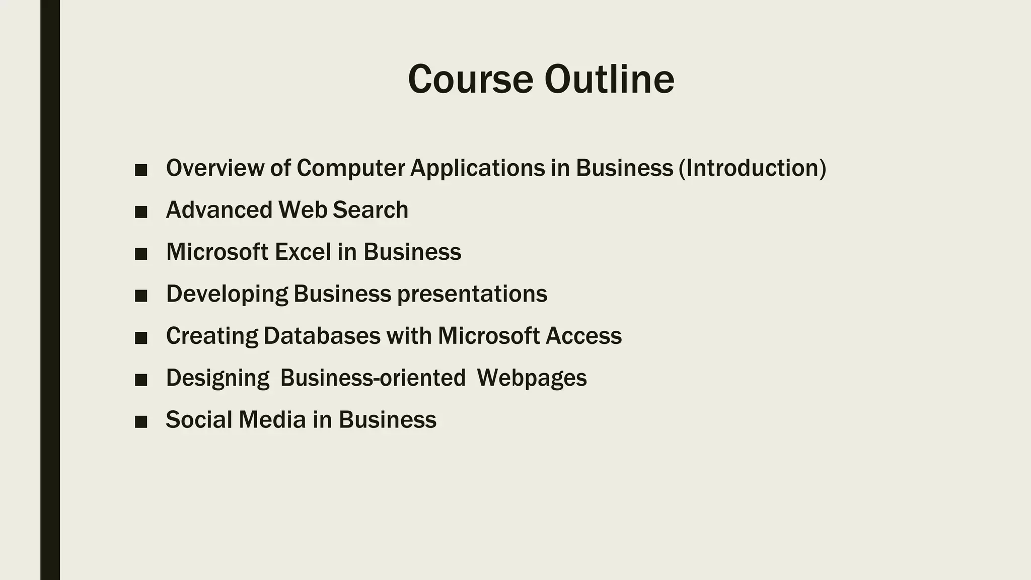 Course Outline
■ Overview of Computer Applications in Business (Introduction)
■ Advanced Web Search
■ Microsoft Excel in Business
■ Developing Business presentations
■ Creating Databases with Microsoft Access
■ Designing Business-oriented Webpages
■ Social Media in Business
 