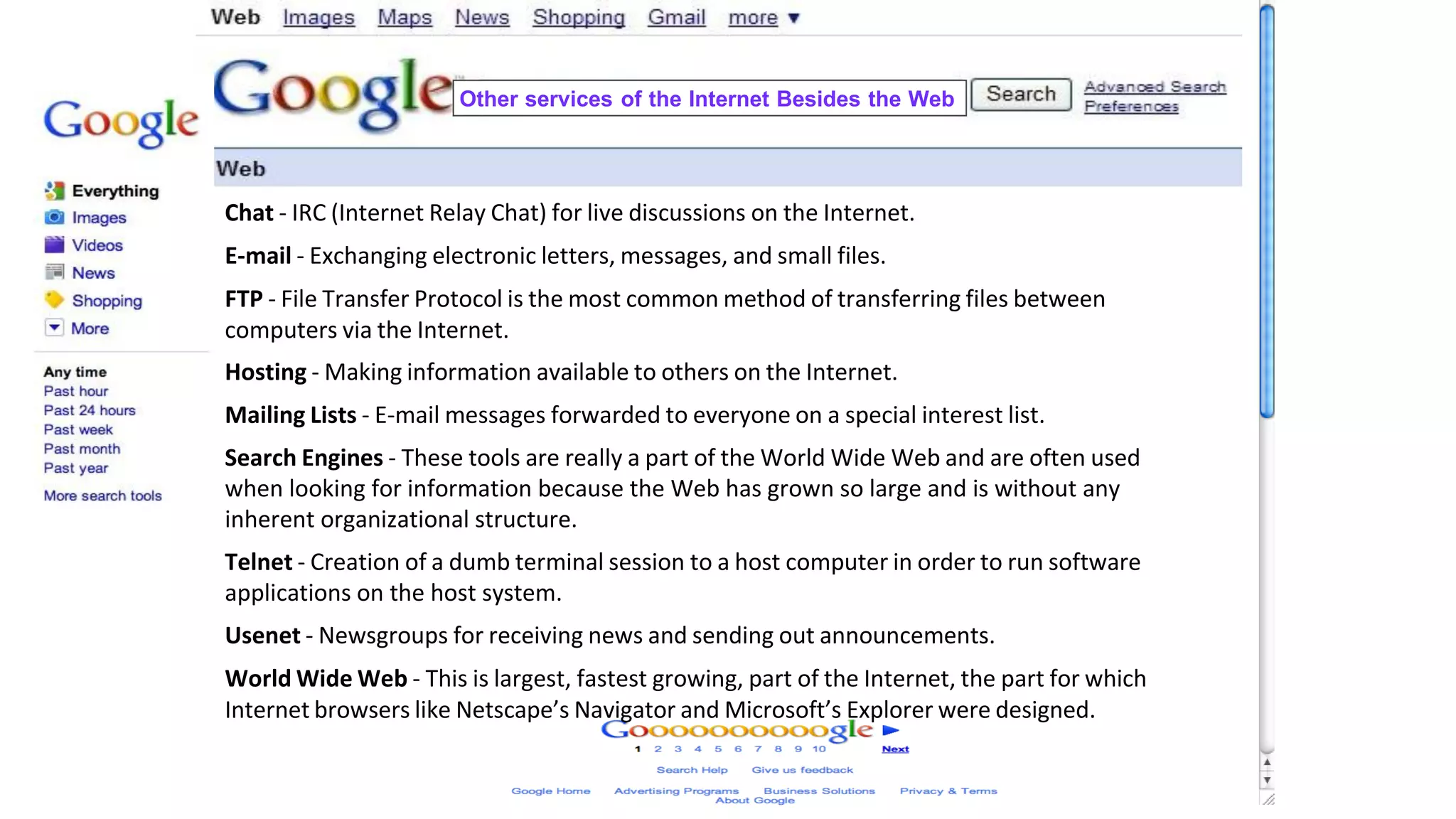 Chat - IRC (Internet Relay Chat) for live discussions on the Internet.
E-mail - Exchanging electronic letters, messages, and small files.
FTP - File Transfer Protocol is the most common method of transferring files between
computers via the Internet.
Hosting - Making information available to others on the Internet.
Mailing Lists - E-mail messages forwarded to everyone on a special interest list.
Search Engines - These tools are really a part of the World Wide Web and are often used
when looking for information because the Web has grown so large and is without any
inherent organizational structure.
Telnet - Creation of a dumb terminal session to a host computer in order to run software
applications on the host system.
Usenet - Newsgroups for receiving news and sending out announcements.
World Wide Web - This is largest, fastest growing, part of the Internet, the part for which
Internet browsers like Netscape’s Navigator and Microsoft’s Explorer were designed.
Other services of the Internet Besides the Web
 
