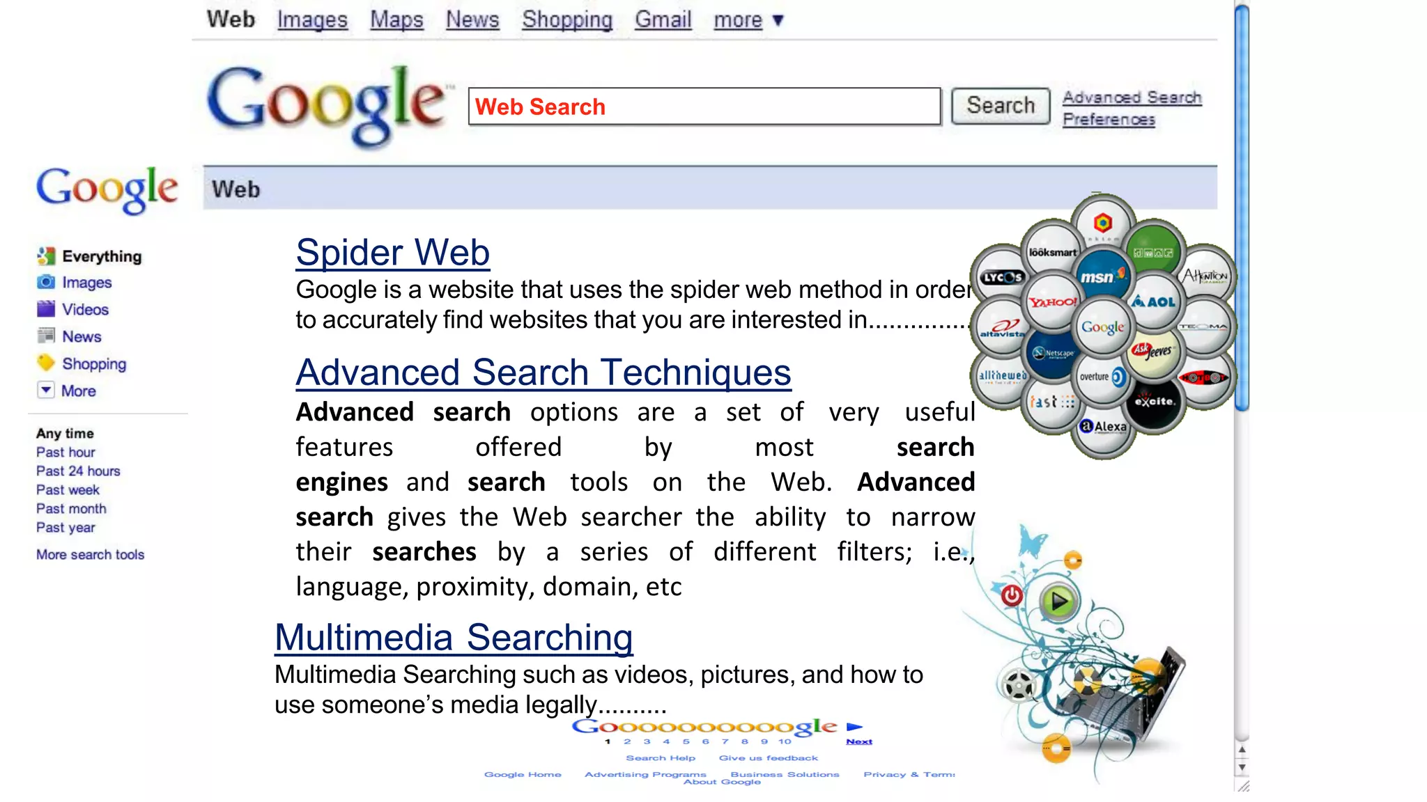 Web Search
Spider Web
Google is a website that uses the spider web method in order
to accurately find websites that you are interested in...............
Advanced Search Techniques
Advanced search options are a set of very useful
features offered by most search
engines and search tools on the Web. Advanced
search gives the Web searcher the ability to narrow
their searches by a series of different filters; i.e.,
language, proximity, domain, etc
Multimedia Searching
Multimedia Searching such as videos, pictures, and how to
use someone’s media legally..........
 