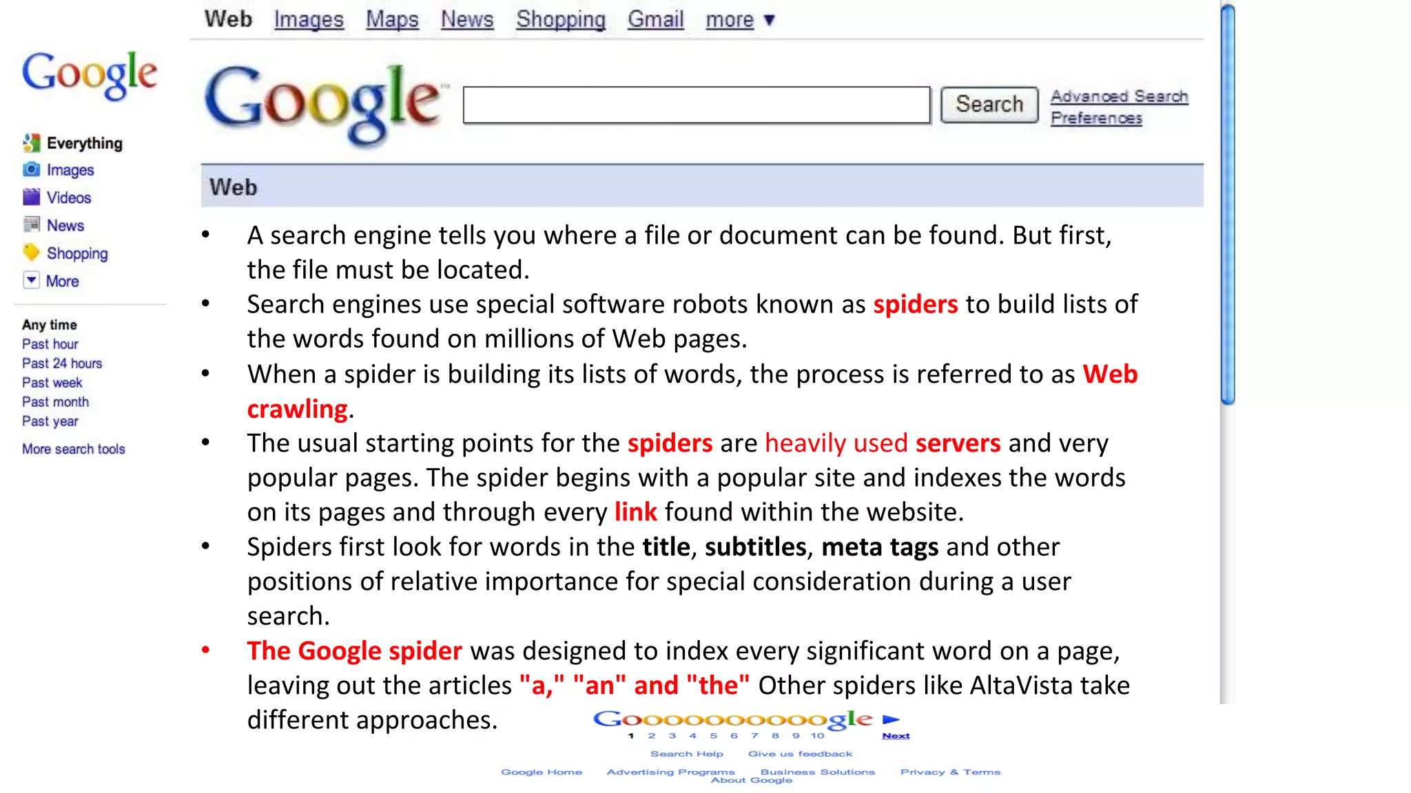 How search Engines Work
• A search engine tells you where a file or document can be found. But first,
the file must be located.
• Search engines use special software robots known as spiders to build lists of
the words found on millions of Web pages.
• When a spider is building its lists of words, the process is referred to as Web
crawling.
• The usual starting points for the spiders are heavily used servers and very
popular pages. The spider begins with a popular site and indexes the words
on its pages and through every link found within the website.
• Spiders first look for words in the title, subtitles, meta tags and other
positions of relative importance for special consideration during a user
search.
• The Google spider was designed to index every significant word on a page,
leaving out the articles "a," "an" and "the" Other spiders like AltaVista take
different approaches.
 