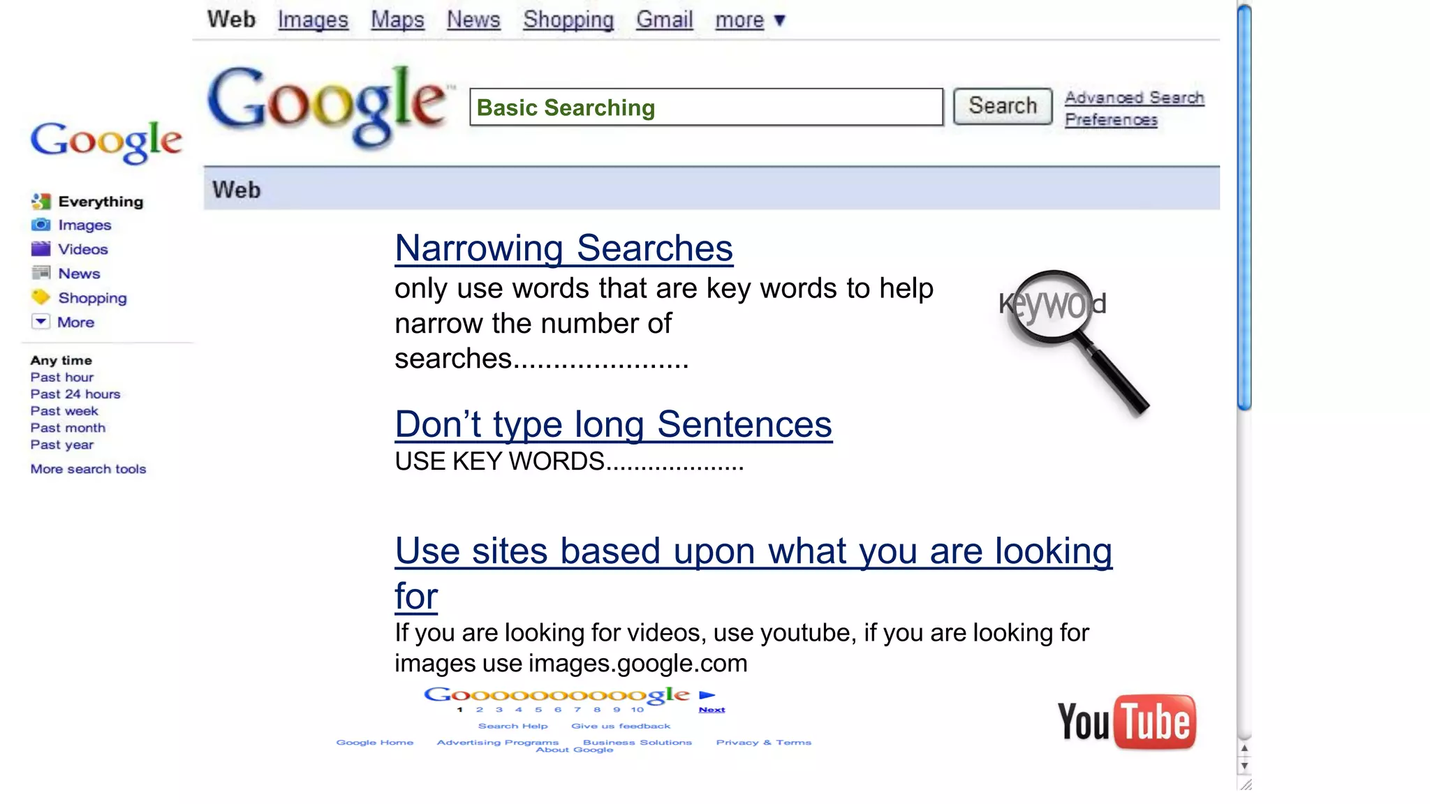 Narrowing Searches
only use words that are key words to help
narrow the number of
searches......................
Don’t type long Sentences
USE KEY WORDS....................
Use sites based upon what you are looking
for
If you are looking for videos, use youtube, if you are looking for
images use images.google.com
Basic Searching
 