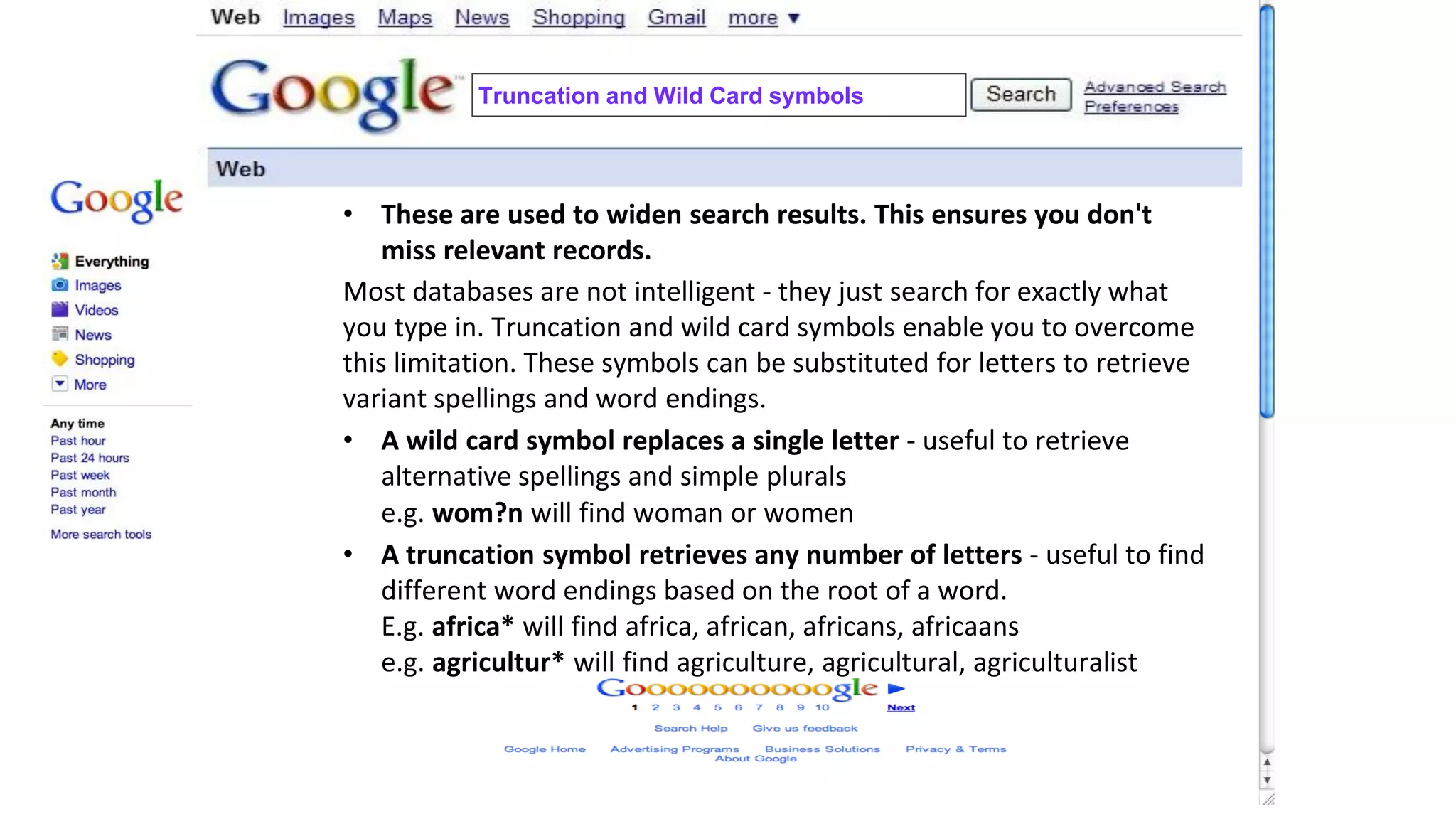 Truncation and Wild Card symbols
• These are used to widen search results. This ensures you don't
miss relevant records.
Most databases are not intelligent - they just search for exactly what
you type in. Truncation and wild card symbols enable you to overcome
this limitation. These symbols can be substituted for letters to retrieve
variant spellings and word endings.
• A wild card symbol replaces a single letter - useful to retrieve
alternative spellings and simple plurals
e.g. wom?n will find woman or women
• A truncation symbol retrieves any number of letters - useful to find
different word endings based on the root of a word.
E.g. africa* will find africa, african, africans, africaans
e.g. agricultur* will find agriculture, agricultural, agriculturalist
 