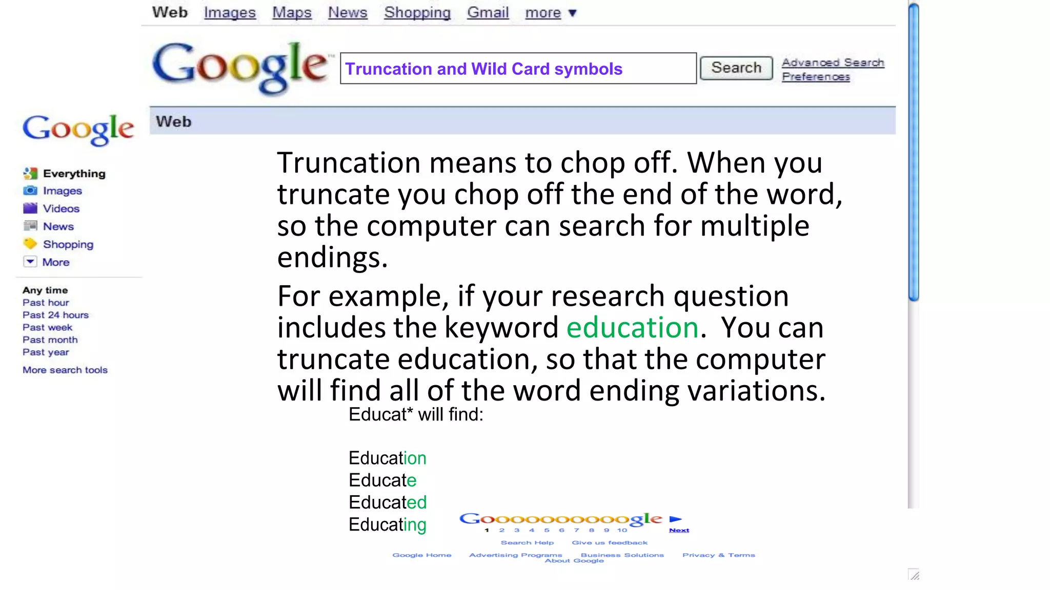 Truncation and Wild Card symbols
Truncation means to chop off. When you
truncate you chop off the end of the word,
so the computer can search for multiple
endings.
For example, if your research question
includes the keyword education. You can
truncate education, so that the computer
will find all of the word ending variations.
Educat* will find:
Education
Educate
Educated
Educating
 