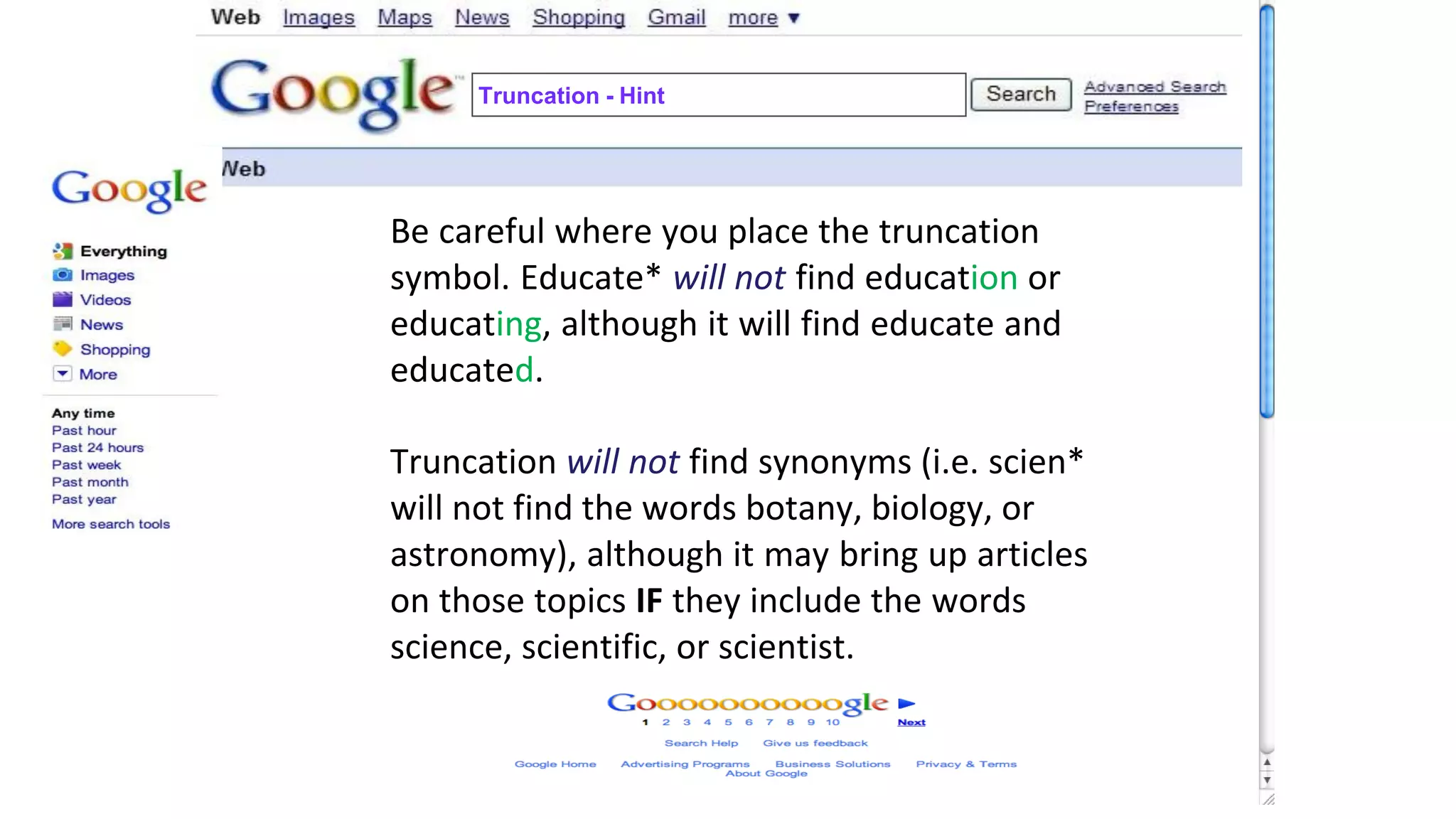 Truncation - Hint
Be careful where you place the truncation
symbol. Educate* will not find education or
educating, although it will find educate and
educated.
Truncation will not find synonyms (i.e. scien*
will not find the words botany, biology, or
astronomy), although it may bring up articles
on those topics IF they include the words
science, scientific, or scientist.
 