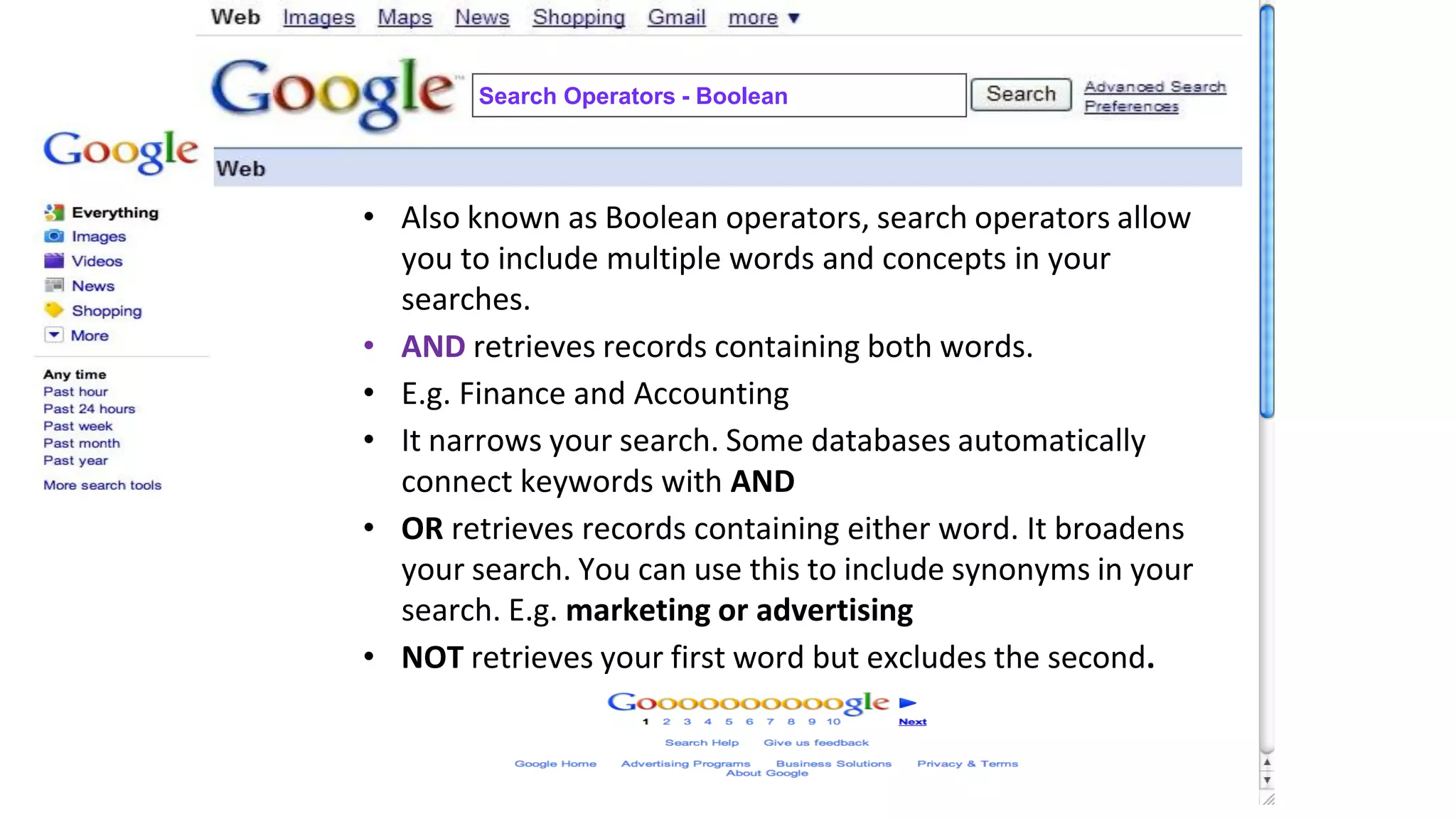 • Also known as Boolean operators, search operators allow
you to include multiple words and concepts in your
searches.
• AND retrieves records containing both words.
• E.g. Finance and Accounting
• It narrows your search. Some databases automatically
connect keywords with AND
• OR retrieves records containing either word. It broadens
your search. You can use this to include synonyms in your
search. E.g. marketing or advertising
• NOT retrieves your first word but excludes the second.
Search Operators - Boolean
 