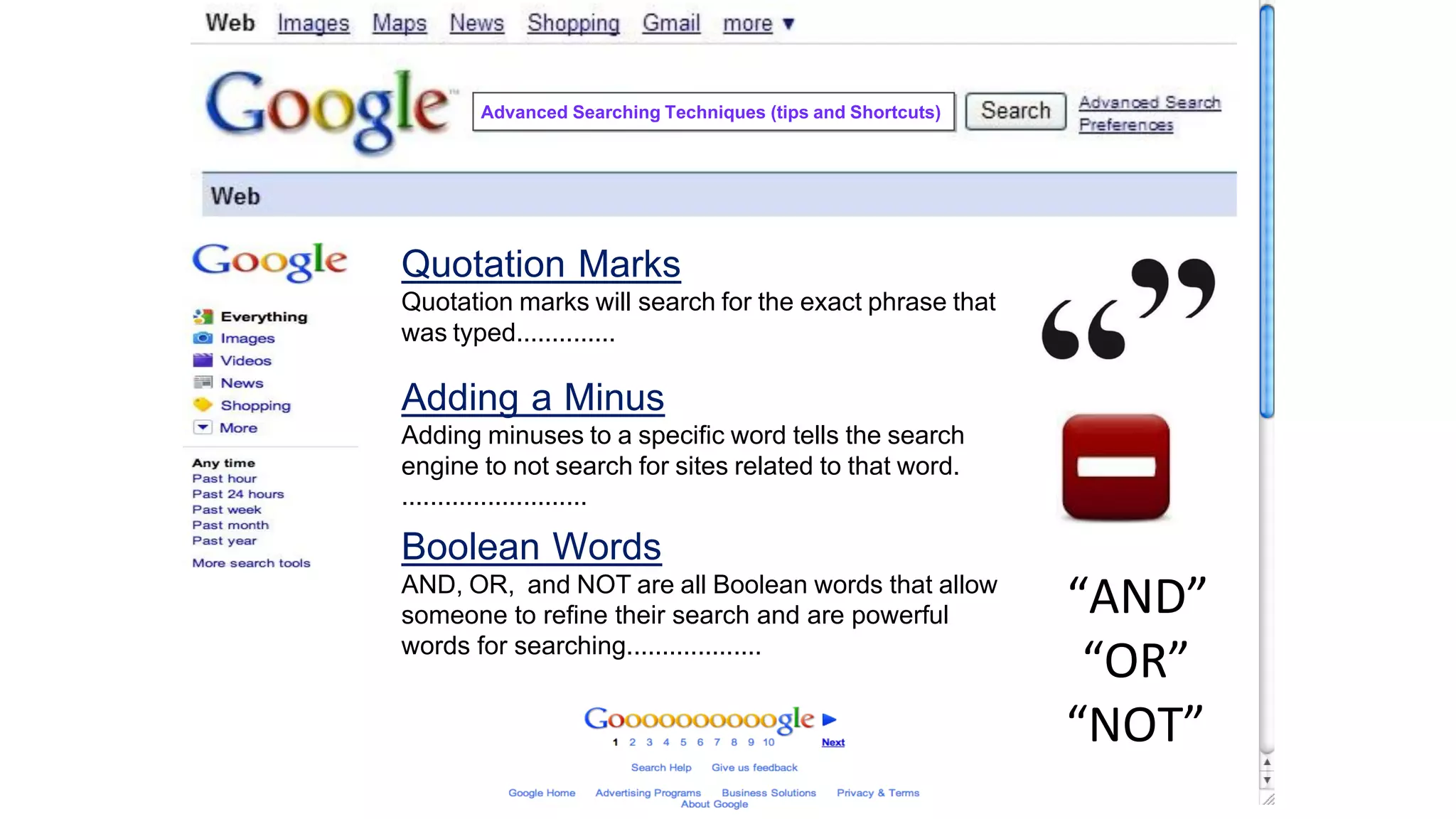 Quotation Marks
Quotation marks will search for the exact phrase that
was typed..............
Adding a Minus
Adding minuses to a specific word tells the search
engine to not search for sites related to that word.
..........................
Boolean Words
AND, OR, and NOT are all Boolean words that allow
someone to refine their search and are powerful
words for searching...................
“AND”
“OR”
“NOT”
Advanced Searching Techniques (tips and Shortcuts)
 