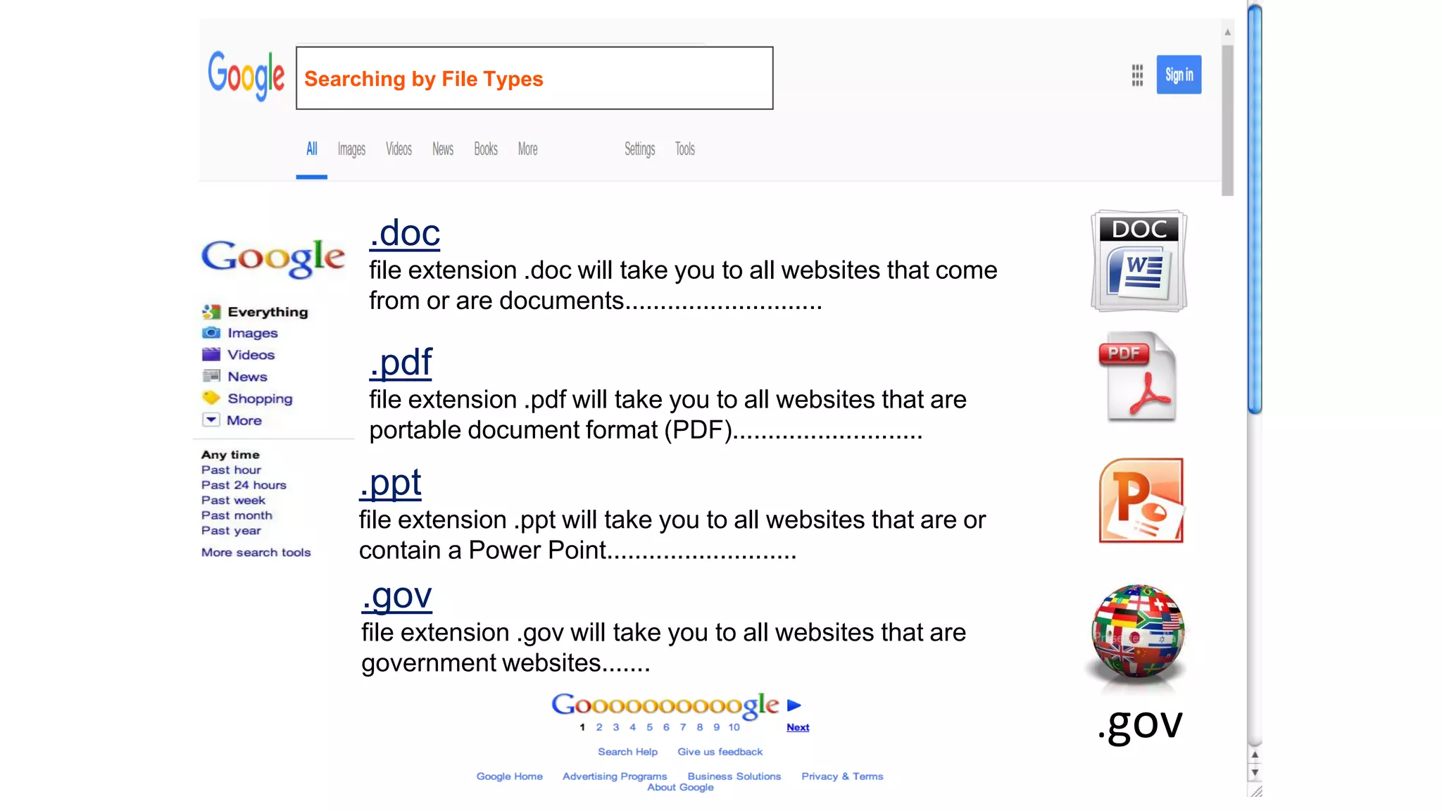 .doc
file extension .doc will take you to all websites that come
from or are documents............................
.pdf
file extension .pdf will take you to all websites that are
portable document format (PDF)...........................
.ppt
file extension .ppt will take you to all websites that are or
contain a Power Point...........................
.gov
file extension .gov will take you to all websites that are
government websites.......
.gov
Searching by File Types
 