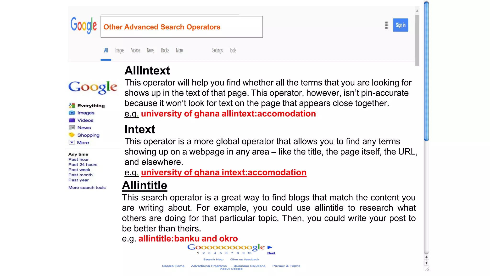 AllIntext
This operator will help you find whether all the terms that you are looking for
shows up in the text of that page. This operator, however, isn’t pin-accurate
because it won’t look for text on the page that appears close together.
e.g. university of ghana allintext:accomodation
Intext
This operator is a more global operator that allows you to find any terms
showing up on a webpage in any area – like the title, the page itself, the URL,
and elsewhere.
e.g. university of ghana intext:accomodation
Allintitle
This search operator is a great way to find blogs that match the content you
are writing about. For example, you could use allintitle to research what
others are doing for that particular topic. Then, you could write your post to
be better than theirs.
e.g. allintitle:banku and okro
Other Advanced Search Operators
 