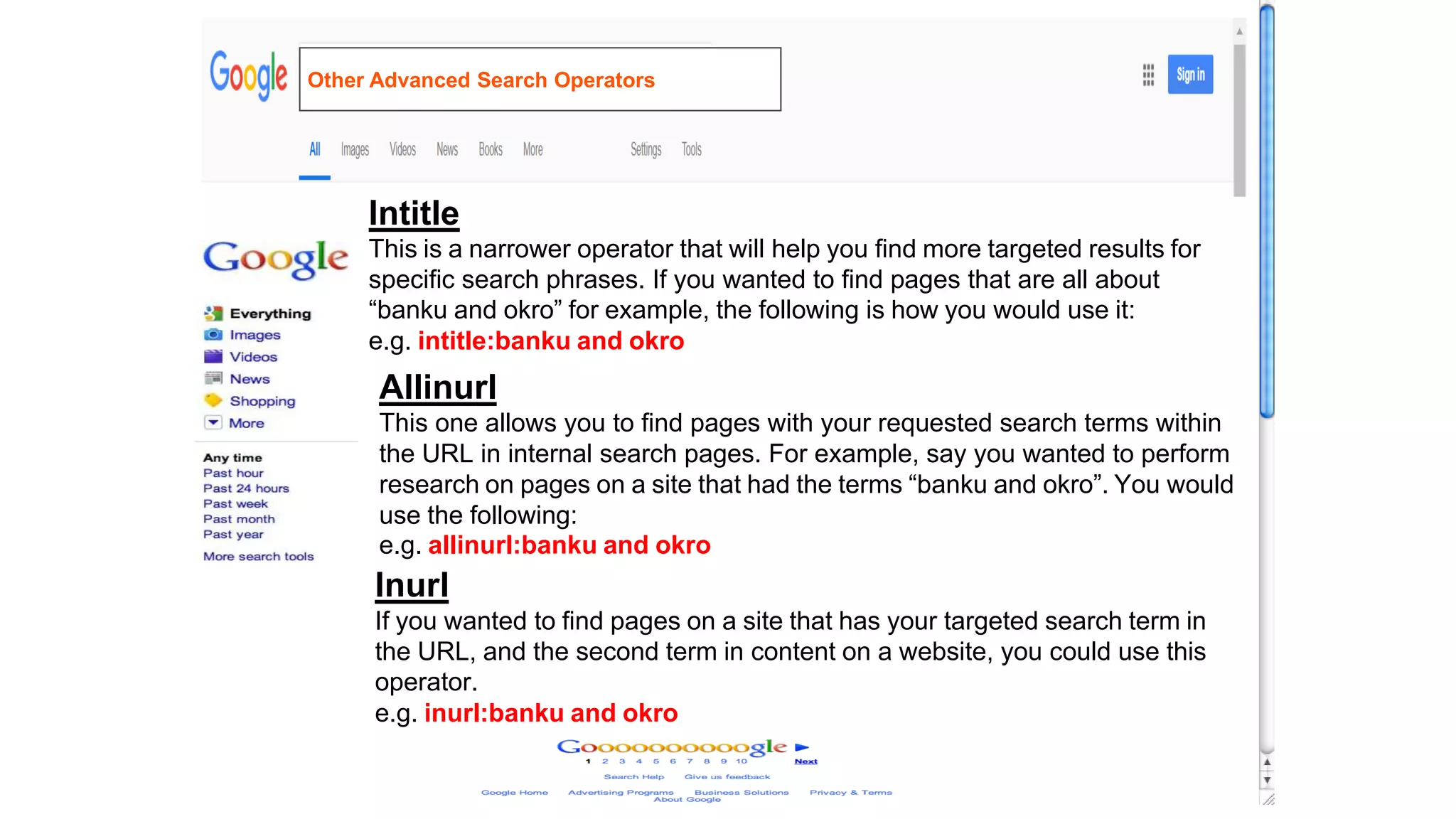 Intitle
This is a narrower operator that will help you find more targeted results for
specific search phrases. If you wanted to find pages that are all about
“banku and okro” for example, the following is how you would use it:
e.g. intitle:banku and okro
Allinurl
This one allows you to find pages with your requested search terms within
the URL in internal search pages. For example, say you wanted to perform
research on pages on a site that had the terms “banku and okro”. You would
use the following:
e.g. allinurl:banku and okro
Inurl
If you wanted to find pages on a site that has your targeted search term in
the URL, and the second term in content on a website, you could use this
operator.
e.g. inurl:banku and okro
Other Advanced Search Operators
 