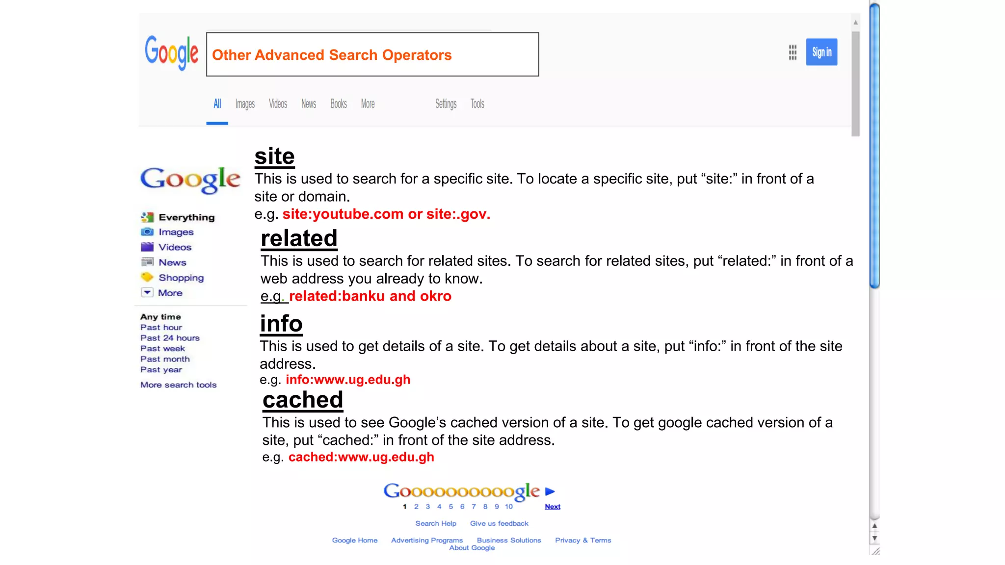 site
This is used to search for a specific site. To locate a specific site, put “site:” in front of a
site or domain.
e.g. site:youtube.com or site:.gov.
related
This is used to search for related sites. To search for related sites, put “related:” in front of a
web address you already to know.
e.g. related:banku and okro
info
This is used to get details of a site. To get details about a site, put “info:” in front of the site
address.
e.g. info:www.ug.edu.gh
cached
This is used to see Google’s cached version of a site. To get google cached version of a
site, put “cached:” in front of the site address.
e.g. cached:www.ug.edu.gh
Other Advanced Search Operators
 