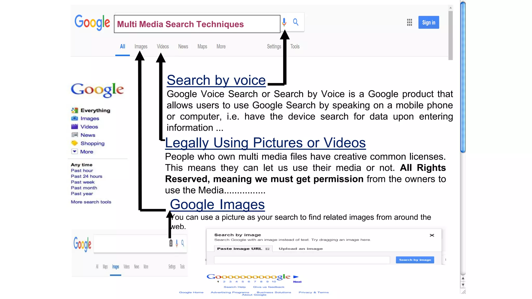 Search by voice
Google Voice Search or Search by Voice is a Google product that
allows users to use Google Search by speaking on a mobile phone
or computer, i.e. have the device search for data upon entering
information ...
Legally Using Pictures or Videos
People who own multi media files have creative common licenses.
This means they can let us use their media or not. All Rights
Reserved, meaning we must get permission from the owners to
use the Media................
Google Images
You can use a picture as your search to find related images from around the
web.
Multi Media Search Techniques
 