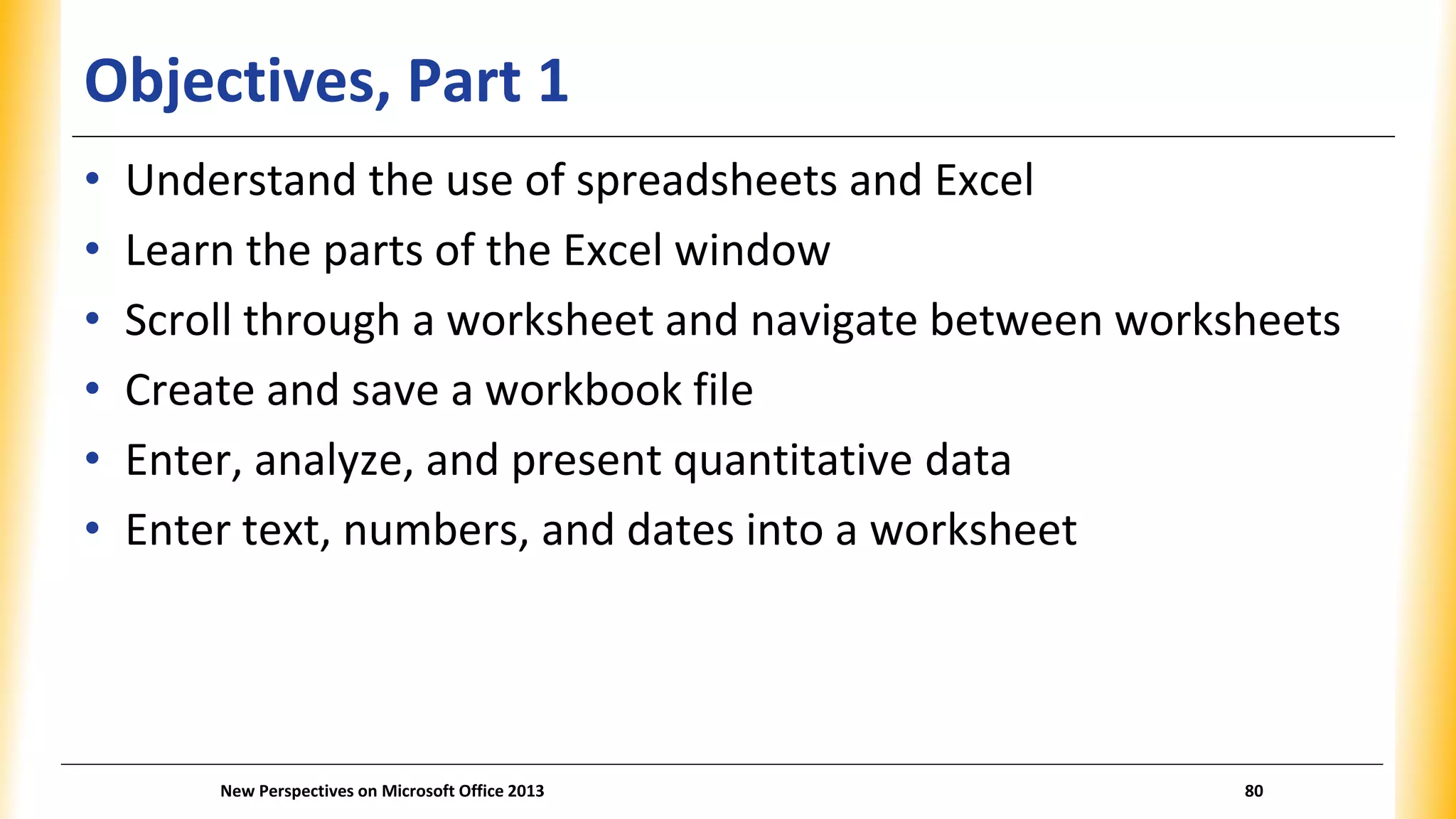 Objectives, Part 1
• Understand the use of spreadsheets and Excel
• Learn the parts of the Excel window
• Scroll through a worksheet and navigate between worksheets
• Create and save a workbook file
• Enter, analyze, and present quantitative data
• Enter text, numbers, and dates into a worksheet
New Perspectives on Microsoft Office 2013 80
 