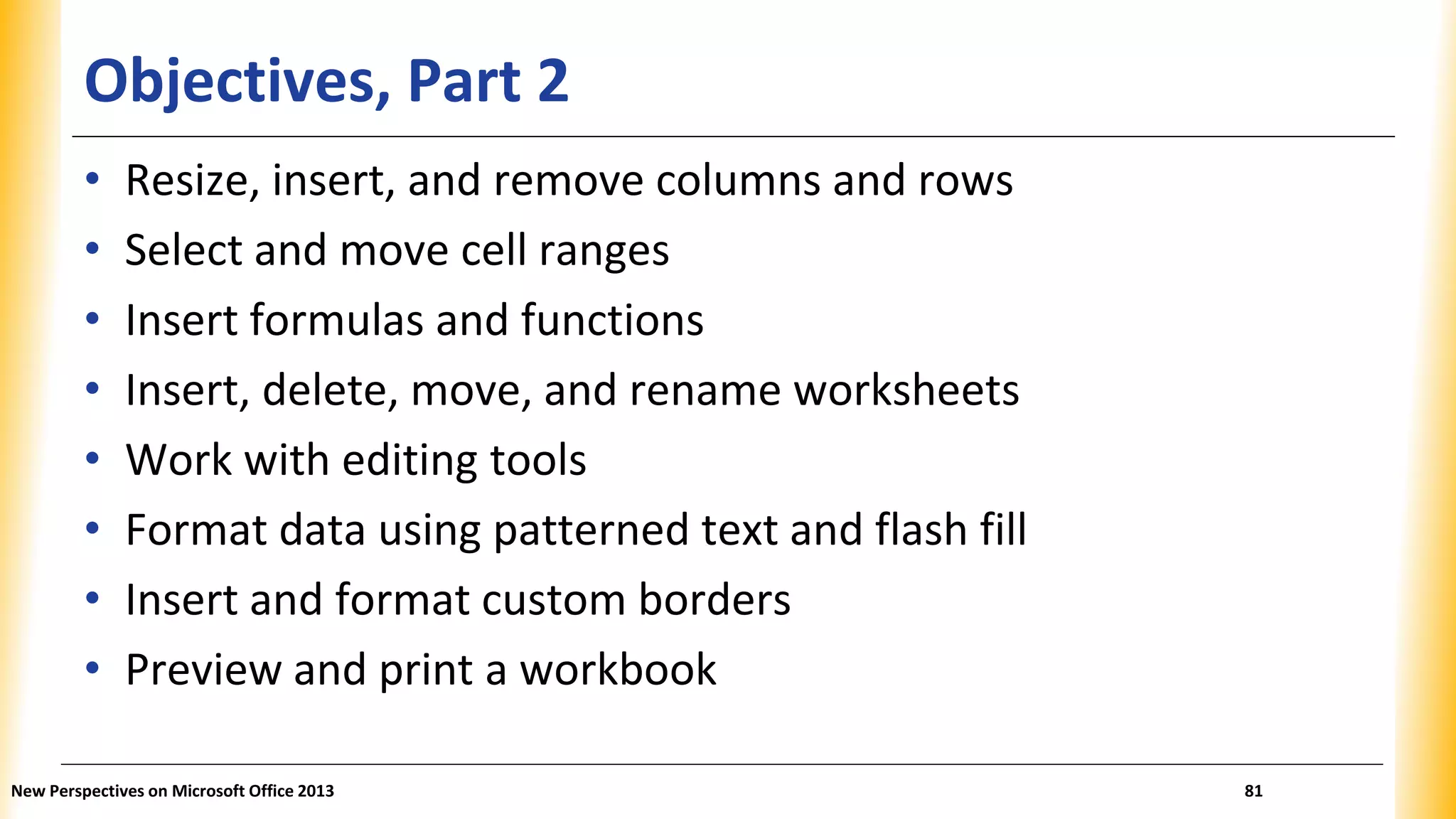 Objectives, Part 2
• Resize, insert, and remove columns and rows
• Select and move cell ranges
• Insert formulas and functions
• Insert, delete, move, and rename worksheets
• Work with editing tools
• Format data using patterned text and flash fill
• Insert and format custom borders
• Preview and print a workbook
New Perspectives on Microsoft Office 2013 81
 