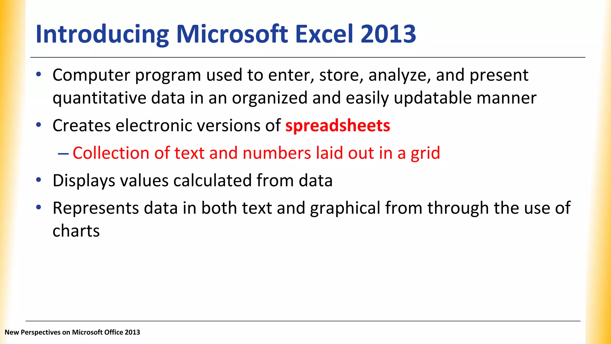 Introducing Microsoft Excel 2013
• Computer program used to enter, store, analyze, and present
quantitative data in an organized and easily updatable manner
• Creates electronic versions of spreadsheets
– Collection of text and numbers laid out in a grid
• Displays values calculated from data
• Represents data in both text and graphical from through the use of
charts
New Perspectives on Microsoft Office 2013
 
