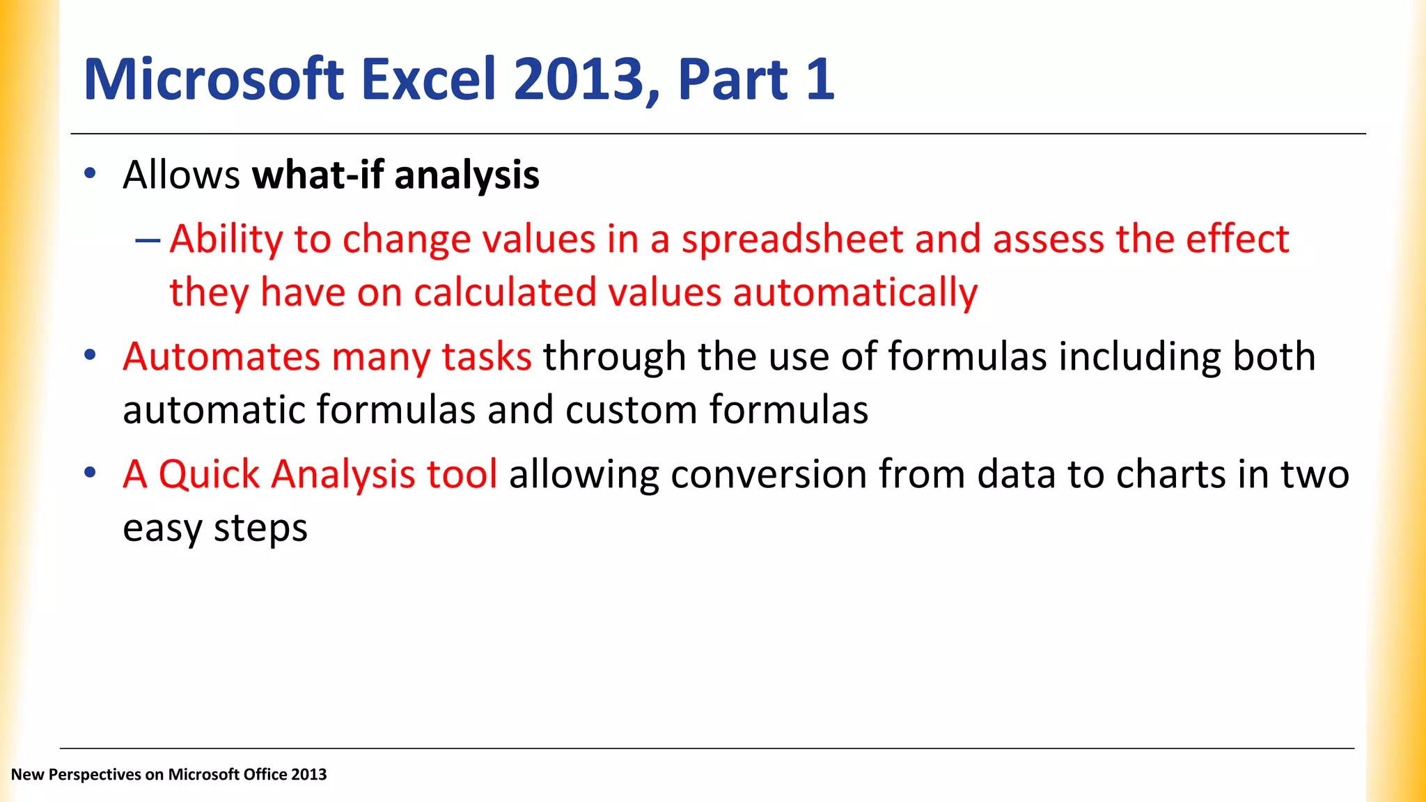 Microsoft Excel 2013, Part 1
• Allows what-if analysis
– Ability to change values in a spreadsheet and assess the effect
they have on calculated values automatically
• Automates many tasks through the use of formulas including both
automatic formulas and custom formulas
• A Quick Analysis tool allowing conversion from data to charts in two
easy steps
New Perspectives on Microsoft Office 2013
 