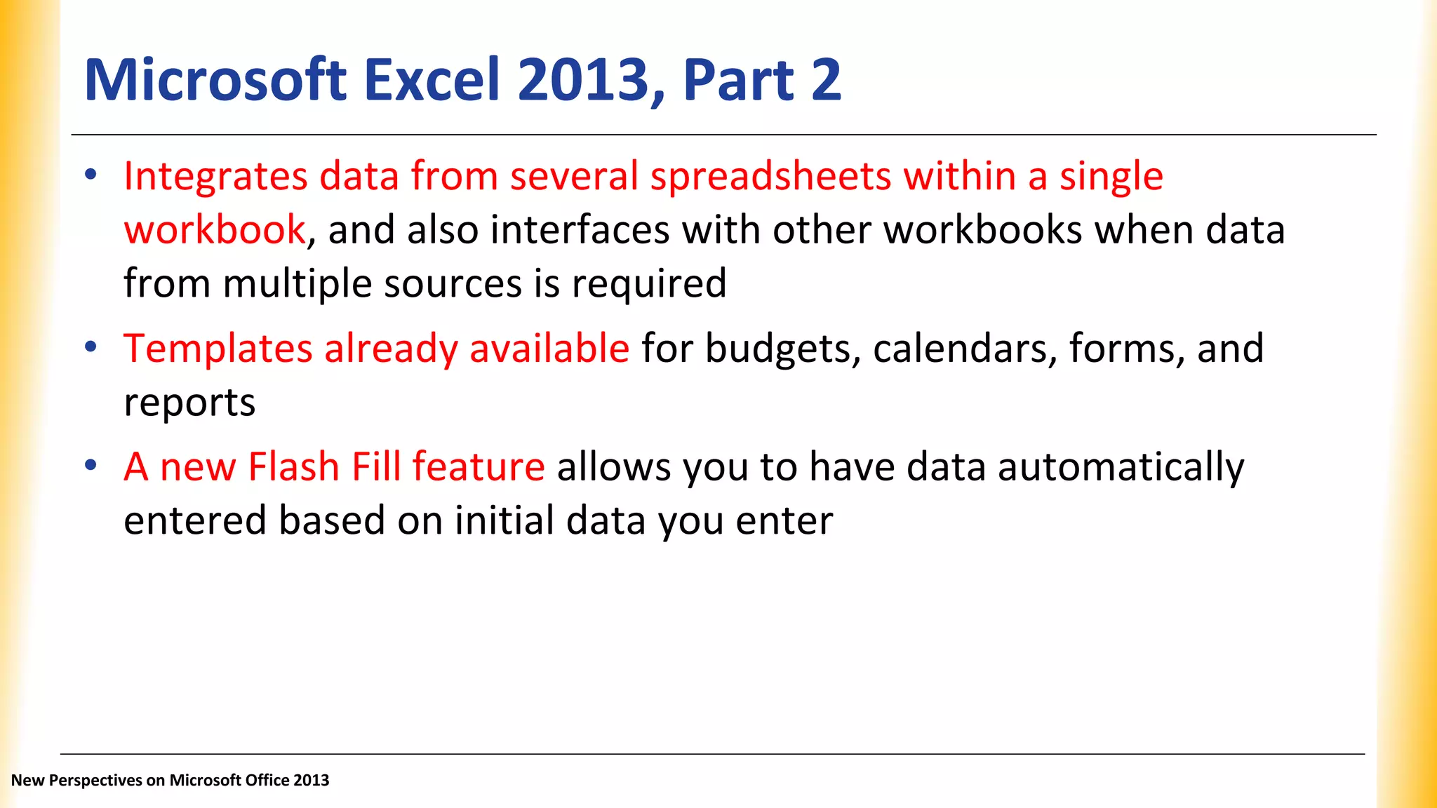 Microsoft Excel 2013, Part 2
• Integrates data from several spreadsheets within a single
workbook, and also interfaces with other workbooks when data
from multiple sources is required
• Templates already available for budgets, calendars, forms, and
reports
• A new Flash Fill feature allows you to have data automatically
entered based on initial data you enter
New Perspectives on Microsoft Office 2013
 